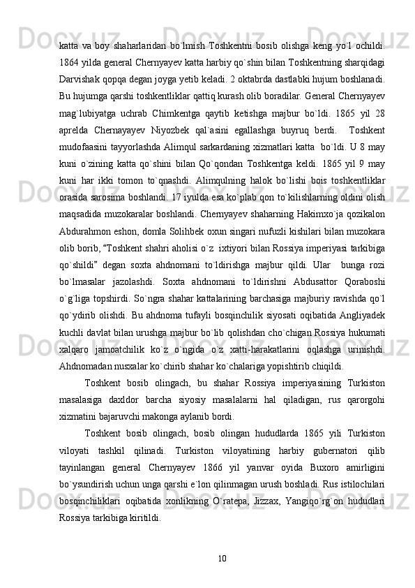 katta   va   boy   shaharlaridan   bo`lmish   Toshkentni   bosib   olishga   keng   yo`l   ochildi.
1864 yilda general Chernyayev katta harbiy qo`shin bilan Toshkentning sharqidagi
Darvishak qopqa degan joyga yetib keladi. 2 oktabrda dastlabki hujum boshlanadi.
Bu hujumga qarshi toshkentliklar qattiq kurash olib boradilar. General Chernyayev
mag`lubiyatga   uchrab   Chimkentga   qaytib   ketishga   majbur   bo`ldi.   1865   yil   28
aprelda   Chernayayev   Niyozbek   qal`asini   egallashga   buyruq   berdi.     Toshkent
mudofaasini tayyorlashda Alimqul sarkardaning xizmatlari katta   bo`ldi. U 8 may
kuni   o`zining   katta   qo`shini   bilan   Qo`qondan   Toshkentga   keldi.   1865   yil   9   may
kuni   har   ikki   tomon   to`qnashdi.   Alimqulning   halok   bo`lishi   bois   toshkentliklar
orasida sarosima boshlandi. 17 iyulda esa ko`plab qon to`kilishlarning oldini olish
maqsadida muzokaralar boshlandi. Chernyayev shaharning Hakimxo`ja qozikalon
Abdurahmon eshon, domla Solihbek oxun singari nufuzli kishilari bilan muzokara
olib borib,  Toshkent shahri aholisi o`z  ixtiyori bilan Rossiya imperiyasi tarkibiga
qo`shildi   degan   soxta   ahdnomani   to`ldirishga   majbur   qildi.   Ular     bunga   rozi	

bo`lmasalar   jazolashdi.   Soxta   ahdnomani   to`ldirishni   Abdusattor   Qoraboshi
o`g`liga topshirdi. So`ngra shahar  kattalarining barchasiga majburiy ravishda qo`l
qo`ydirib  olishdi.  Bu  ahdnoma   tufayli  bosqinchilik   siyosati  oqibatida   Angliyadek
kuchli davlat bilan urushga majbur bo`lib qolishdan cho`chigan Rossiya hukumati
xalqaro   jamoatchilik   ko`z   o`ngida   o`z   xatti-harakatlarini   oqlashga   urinishdi.
Ahdnomadan nusxalar ko`chirib shahar ko`chalariga yopishtirib chiqildi.
Toshkent   bosib   olingach,   bu   shahar   Rossiya   imperiyasining   Turkiston
masalasiga   daxldor   barcha   siyosiy   masalalarni   hal   qiladigan,   rus   qarorgohi
xizmatini bajaruvchi makonga aylanib bordi.
Toshkent   bosib   olingach,   bosib   olingan   hududlarda   1865   yili   Turkiston
viloyati   tashkil   qilinadi.   Turkiston   viloyatining   harbiy   gubernatori   qilib
tayinlangan   general   Chernyayev   1866   yil   yanvar   oyida   Buxoro   amirligini
bo`ysundirish uchun unga qarshi e`lon qilinmagan urush boshladi. Rus istilochilari
bosqinchiliklari   oqibatida   xonlikning   O`ratepa,   Jizzax,   Yangiqo`rg`on   hududlari
Rossiya tarkibiga kiritildi.
10 