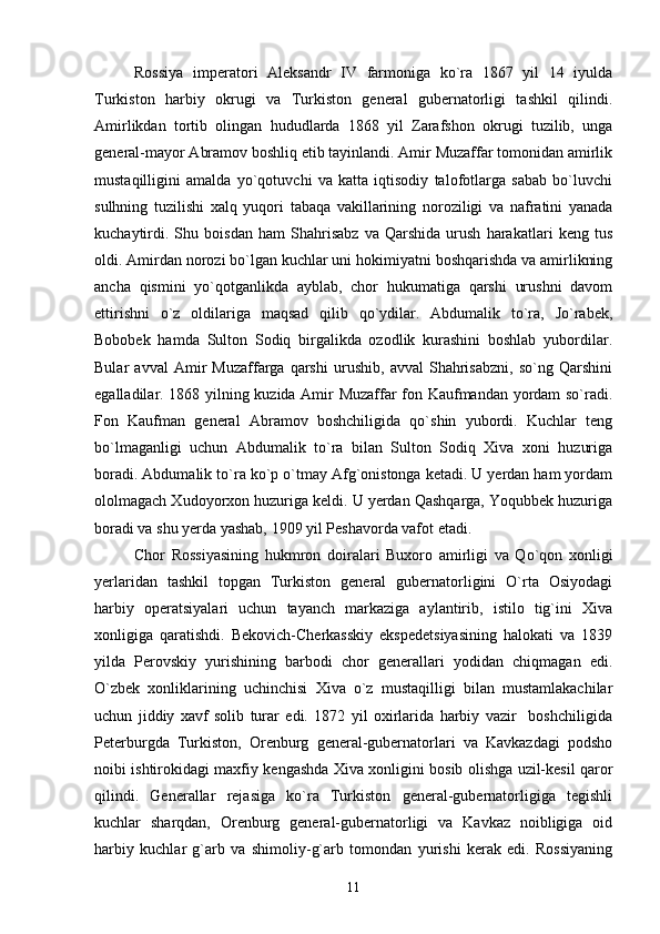 Rossiya   imperatori   Aleksandr   IV   farmoniga   ko`ra   1867   yil   14   iyulda
Turkiston   harbiy   okrugi   va   Turkiston   general   gubernatorligi   tashkil   qilindi.
Amirlikdan   tortib   olingan   hududlarda   1868   yil   Zarafshon   okrugi   tuzilib,   unga
general-mayor Abramov boshliq etib tayinlandi. Amir Muzaffar tomonidan amirlik
mustaqilligini   amalda   yo`qotuvchi   va   katta   iqtisodiy   talofotlarga   sabab   bo`luvchi
sulhning   tuzilishi   xalq   yuqori   tabaqa   vakillarining   noroziligi   va   nafratini   yanada
kuchaytirdi.   Shu   boisdan   ham   Shahrisabz   va   Qarshida   urush   harakatlari   keng   tus
oldi. Amirdan norozi bo`lgan kuchlar uni hokimiyatni boshqarishda va amirlikning
ancha   qismini   yo`qotganlikda   ayblab,   chor   hukumatiga   qarshi   urushni   davom
ettirishni   o`z   oldilariga   maqsad   qilib   qo`ydilar.   Abdumalik   to`ra,   Jo`rabek,
Bobobek   hamda   Sulton   Sodiq   birgalikda   ozodlik   kurashini   boshlab   yubordilar.
Bular   avval   Amir   Muzaffarga   qarshi   urushib,   avval   Shahrisabzni,   so`ng   Qarshini
egalladilar. 1868 yilning kuzida Amir Muzaffar fon Kaufmandan yordam so`radi.
Fon   Kaufman   general   Abramov   boshchiligida   qo`shin   yubordi.   Kuchlar   teng
bo`lmaganligi   uchun   Abdumalik   to`ra   bilan   Sulton   Sodiq   Xiva   xoni   huzuriga
boradi. Abdumalik to`ra ko`p o`tmay Afg`onistonga ketadi. U yerdan ham yordam
ololmagach Xudoyorxon huzuriga keldi. U yerdan Qashqarga, Yoqubbek huzuriga
boradi va shu yerda yashab, 1909 yil Peshavorda vafot etadi. 
Chor   Rossiyasining   hukmron   doiralari   Buxoro   amirligi   va   Qo`qon   xonligi
yerlaridan   tashkil   topgan   Turkiston   general   gubernatorligini   O`rta   Osiyodagi
harbiy   operatsiyalari   uchun   tayanch   markaziga   aylantirib,   istilo   tig`ini   Xiva
xonligiga   qaratishdi.   Bekovich-Cherkasskiy   ekspedetsiyasining   halokati   va   1839
yilda   Perovskiy   yurishining   barbodi   chor   generallari   yodidan   chiqmagan   edi.
O`zbek   xonliklarining   uchinchisi   Xiva   o`z   mustaqilligi   bilan   mustamlakachilar
uchun   jiddiy   xavf   solib   turar   edi.   1872   yil   oxirlarida   harbiy   vazir     boshchiligida
Peterburgda   Turkiston,   Orenburg   general-gubernatorlari   va   Kavkazdagi   podsho
noibi ishtirokidagi maxfiy kengashda Xiva xonligini bosib olishga uzil-kesil qaror
qilindi.   Generallar   rejasiga   ko`ra   Turkiston   general-gubernatorligiga   tegishli
kuchlar   sharqdan,   Orenburg   general-gubernatorligi   va   Kavkaz   noibligiga   oid
harbiy   kuchlar   g`arb   va   shimoliy-g`arb   tomondan   yurishi   kerak   edi.   Rossiyaning
11 