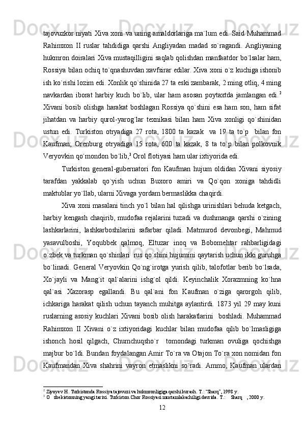 tajovuzkor niyati Xiva xoni va uning amaldorlariga ma`lum edi. Said Muhammad
Rahimxon   II   ruslar   tahdidiga   qarshi   Angliyadan   madad   so`ragandi.   Angliyaning
hukmron doiralari Xiva mustaqilligini saqlab qolishdan manfaatdor bo`lsalar ham,
Rossiya bilan ochiq to`qnashuvdan xavfsirar edilar. Xiva xoni o`z kuchiga ishonib
ish ko`rishi lozim edi. Xonlik qo`shinida 27 ta eski zambarak, 2 ming otliq, 4 ming
navkardan   iborat   harbiy   kuch   bo`lib,   ular   ham   asosan   poytaxtda   jamlangan   edi. 2
Xivani   bosib   olishga   harakat   boshlagan   Rossiya   qo`shini   esa   ham   son,   ham   sifat
jihatdan   va   harbiy   qurol-yarog`lar   texnikasi   bilan   ham   Xiva   xonligi   qo`shinidan
ustun   edi.   Turkiston   otryadiga   27   rota,   1800   ta   kazak     va   19   ta   to`p     bilan   fon
Kaufman;   Orenburg   otryadiga   15   rota,   600   ta   kazak,   8   ta   to`p   bilan   polkovnik
Veryovkin qo`mondon bo`lib, 3
 Orol flotiyasi ham ular ixtiyorida edi.
Turkiston   general-gubernatori   fon   Kaufman   hujum   oldidan   Xivani   siyosiy
tarafdan   yakkalab   qo`yish   uchun   Buxoro   amiri   va   Qo`qon   xoniga   tahdidli
maktublar yo`llab, ularni Xivaga yordam bermaslikka chaqirdi.
Xiva xoni masalani tinch yo`l bilan hal qilishga urinishlari behuda ketgach,
harbiy  kengash  chaqirib,  mudofaa  rejalarini  tuzadi  va   dushmanga  qarshi  o`zining
lashkarlarini,   lashkarboshilarini   safarbar   qiladi.   Matmurod   devonbegi,   Mahmud
yasavulboshi,   Yoqubbek   qalmoq,   Eltuzar   inoq   va   Bobomehtar   rahbarligidagi
o`zbek va turkman qo`shinlari  rus qo`shini hujumini qaytarish uchun ikki guruhga
bo`linadi.   General   Veryovkin   Qo`ng`irotga   yurish   qilib,   talofotlar   berib   bo`lsada,
Xo`jayli   va   Mang`it   qal`alarini   ishg`ol   qildi.   Keyinchalik   Xorazmning   ko`hna
qal`asi   Xazorasp   egallandi.   Bu   qal`ani   fon   Kaufman   o`ziga   qarorgoh   qilib,
ichkariga   harakat   qilish   uchun   tayanch   muhitga   aylantirdi.   1873   yil   29   may   kuni
ruslarning  asosiy   kuchlari  Xivani  bosib   olish  harakatlarini     boshladi.  Muhammad
Rahimxon   II   Xivani   o`z   ixtiyoridagi   kuchlar   bilan   mudofaa   qilib   bo`lmasligiga
ishonch   hosil   qilgach,   Chumchuqsho`r     tomondagi   turkman   ovuliga   qochishga
majbur bo`ldi. Bundan foydalangan Amir To`ra va Otajon To`ra xon nomidan fon
Kaufmandan   Xiva   shahrini   vayron   etmaslikni   so`radi.   Ammo,   Kaufman   ulardan
2
 Ziyoyev H. Turkistonda Rossiya tajovuzi va hukmronligiga qarshi kurash. T.:  Sharq , 1998 y. 
3
 O zbekistonning yangi tarixi. Turkiston Chor Rossiyasi mustamlakachiligi davrida. T.:  Sharq , 2000 y.	
  
12 