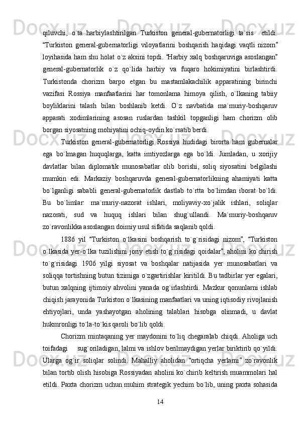 qiluvchi,   o`ta   harbiylashtirilgan   Turkiston   general-gubernatorligi   ta`sis     etildi.
Turkiston   general-gubernatorligi   viloyatlarini   boshqarish   haqidagi   vaqtli   nizom 
loyihasida ham shu holat o`z aksini topdi.  Harbiy xalq boshqaruviga asoslangan	
 
general-gubernatorlik   o`z   qo`lida   harbiy   va   fuqaro   hokimiyatini   birlashtirdi.
Turkistonda   chorizm   barpo   etgan   bu   mastamlakachilik   apparatining   birinchi
vazifasi   Rossiya   manfaatlarini   har   tomonlama   himoya   qilish,   o`lkaning   tabiiy
boyliklarini   talash   bilan   boshlanib   ketdi.   O`z   navbatida   ma`muriy-boshqaruv
apparati   xodimlarining   asosan   ruslardan   tashkil   topganligi   ham   chorizm   olib
borgan siyosatning mohiyatini ochiq-oydin ko`rsatib berdi. 
Turkiston   general-gubernatorligi   Rossiya   hudidagi   birorta   ham   gubernalar
ega   bo`lmagan   huquqlarga,   katta   imtiyozlarga   ega   bo`ldi.   Jumladan,   u   xorijiy
davlatlar   bilan   diplomatik   munosabatlar   olib   borishi,   soliq   siyosatini   belgilashi
mumkin   edi.   Markaziy   boshqaruvda   general-gubernatorlikning   ahamiyati   katta
bo`lganligi   sababli   general-gubernatorlik   dastlab   to`rtta   bo`limdan   iborat   bo`ldi.
Bu   bo`limlar:   ma`muriy-nazorat   ishlari,   moliyaviy-xo`jalik   ishlari,   soliqlar
nazorati,   sud   va   huquq   ishlari   bilan   shug`ullandi.   Ma`muriy-boshqaruv
zo`ravonlikka asoslangan doimiy usul sifatida saqlanib qoldi. 
1886   yil   Turkiston   o`lkasini   boshqarish   to`g`risidagi   nizom ,   Turkiston	
  
o`lkasida yer-o`lka tuzilishini joriy etish to`g`risidagi qoidalar , aholini ko`chirish	

to`g`risidagi   1906   yilgi   siyosat   va   boshqalar   natijasida   yer   munosabatlari   va
soliqqa tortishning butun tizimiga o`zgartirishlar kiritildi. Bu tadbirlar yer egalari,
butun   xalqning   ijtimoiy   ahvolini   yanada   og`irlashtirdi.   Mazkur   qonunlarni   ishlab
chiqish jarayonida Turkiston o`lkasining manfaatlari va uning iqtisodiy rivojlanish
ehtiyojlari,   unda   yashayotgan   aholining   talablari   hisobga   olinmadi,   u   davlat
hukmronligi to`la-to`kis qaroli bo`lib qoldi.
Chorizm   mintaqaning  yer   maydonini  to`liq  chegaralab  chiqdi.  Aholiga  uch
toifadagi   sug`oriladigan, lalmi va ishlov berilmaydigan yerlar biriktirib qo`yildi.	

Ularga   og`ir   soliqlar   solindi.   Mahalliy   aholidan   ortiqcha   yerlarni   zo`ravonlik	
 
bilan  tortib  olish  hisobiga   Rossiyadan   aholini   ko`chirib  keltirish   muammolari  hal
etildi. Paxta chorizm uchun muhim strategik yechim bo`lib, uning paxta sohasida
14 