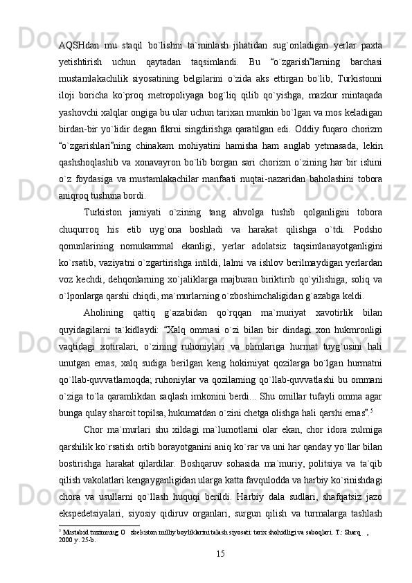 AQSHdan   mu   staqil   bo`lishni   ta`minlash   jihatidan   sug`oriladigan   yerlar   paxta
yetishtirish   uchun   qaytadan   taqsimlandi.   Bu   o`zgarish larning   barchasi 
mustamlakachilik   siyosatining   belgilarini   o`zida   aks   ettirgan   bo`lib,   Turkistonni
iloji   boricha   ko`proq   metropoliyaga   bog`liq   qilib   qo`yishga,   mazkur   mintaqada
yashovchi xalqlar ongiga bu ular uchun tarixan mumkin bo`lgan va mos keladigan
birdan-bir yo`lidir degan fikrni singdirishga qaratilgan edi. Oddiy fuqaro chorizm
o`zgarishlari ning   chinakam   mohiyatini   hamisha   ham   anglab   yetmasada,   lekin	
 
qashshoqlashib   va   xonavayron   bo`lib   borgan   sari   chorizm   o`zining   har   bir   ishini
o`z   foydasiga   va   mustamlakachilar   manfaati   nuqtai-nazaridan   baholashini   tobora
aniqroq tushuna bordi.  
Turkiston   jamiyati   o`zining   tang   ahvolga   tushib   qolganligini   tobora
chuqurroq   his   etib   uyg`ona   boshladi   va   harakat   qilishga   o`tdi.   Podsho
qonunlarining   nomukammal   ekanligi,   yerlar   adolatsiz   taqsimlanayotganligini
ko`rsatib, vaziyatni  o`zgartirishga intildi, lalmi va ishlov berilmaydigan yerlardan
voz   kechdi,   dehqonlarning   xo`jaliklarga   majburan   biriktirib   qo`yilishiga,   soliq   va
o`lponlarga qarshi chiqdi, ma`murlarning o`zboshimchaligidan g`azabga keldi.
Aholining   qattiq   g`azabidan   qo`rqqan   ma`muriyat   xavotirlik   bilan
quyidagilarni   ta`kidlaydi:   Xalq   ommasi   o`zi   bilan   bir   dindagi   xon   hukmronligi	

vaqtidagi   xotiralari,   o`zining   ruhoniylari   va   olimlariga   hurmat   tuyg`usini   hali
unutgan   emas,   xalq   sudiga   berilgan   keng   hokimiyat   qozilarga   bo`lgan   hurmatni
qo`llab-quvvatlamoqda;  ruhoniylar va qozilarning qo`llab-quvvatlashi  bu ommani
o`ziga to`la qaramlikdan saqlash  imkonini berdi... Shu omillar tufayli  omma agar
bunga qulay sharoit topilsa, hukumatdan o`zini chetga olishga hali qarshi emas .	
 5
 
Chor   ma`murlari   shu   xildagi   ma`lumotlarni   olar   ekan,   chor   idora   zulmiga
qarshilik ko`rsatish ortib borayotganini aniq ko`rar va uni har qanday yo`llar bilan
bostirishga   harakat   qilardilar.   Boshqaruv   sohasida   ma`muriy,   politsiya   va   ta`qib
qilish vakolatlari kengayganligidan ularga katta favqulodda va harbiy ko`rinishdagi
chora   va   usullarni   qo`llash   huquqi   berildi.   Harbiy   dala   sudlari,   shafqatsiz   jazo
ekspedetsiyalari,   siyosiy   qidiruv   organlari,   surgun   qilish   va   turmalarga   tashlash
5
 Mustabid tuzimning O zbekiston milliy boyliklarini talash siyosati: tarix shohidligi va saboqlari. T.: Sharq ,        	
 
2000 y. 25-b.
15 