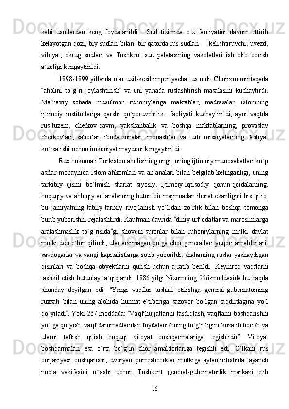 kabi   usullardan   keng   foydalanildi.     Sud   tizimida   o`z   faoliyatini   davom   ettirib
kelayotgan qozi, biy sudlari bilan   bir qatorda rus sudlari   kelishtiruvchi, uyezd,
viloyat,   okrug   sudlari   va   Toshkent   sud   palatasining   vakolatlari   ish   olib   borish
a`zoligi kengaytirildi.
1898-1899 yillarda ular uzil-kesil imperiyacha tus oldi. Chorizm mintaqada
aholini   to`g`ri   joylashtirish   va   uni   yanada   ruslashtirish   masalasini   kuchaytirdi.	
 
Ma`naviy   sohada   musulmon   ruhoniylariga   maktablar,   madrasalar,   islomning
ijtimoiy   institutlariga   qarshi   qo`poruvchilik     faoliyati   kuchaytirildi,   ayni   vaqtda
rus-tuzem,   cherkov-qavm,   yakshanbalik   va   boshqa   maktablarning,   provaslav
cherkovlari,   saborlar,   ibodatxonalar,   monastrlar   va   turli   missiyalarning   faoliyat
ko`rsatishi uchun imkoniyat maydoni kengaytirildi.
Rus hukumati Turkiston aholisining ongi, uning ijtimoiy munosabatlari ko`p
asrlar mobaynida islom ahkomlari va an`analari bilan belgilab kelinganligi, uning
tarkibiy   qismi   bo`lmish   shariat   siyosiy,   ijtimoiy-iqtisodiy   qonun-qoidalarning,
huquqiy va ahloqiy an`analarning butun bir majmuadan iborat ekanligini his qilib,
bu   jamiyatning   tabiiy-tarixiy   rivojlanish   yo`lidan   zo`rlik   bilan   boshqa   tomonga
burib yuborishni rejalashtirdi. Kaufman davrida  diniy urf-odatlar va marosimlarga	

aralashmaslik   to`g`risida gi   shovqin-suronlar   bilan   ruhoniylarning   mulki   davlat	

mulki deb e`lon qilindi, ular arzimagan pulga chor generallari yuqori amaldorlari,
savdogarlar va yangi kapitalistlarga sotib yuborildi, shaharning ruslar yashaydigan
qismlari   va   boshqa   obyektlarni   qurish   uchun   ajratib   berildi.   Keyinroq   vaqflarni
tashkil etish butunlay ta`qiqlandi. 1886 yilgi Nizomning 226-moddasida bu haqda
shunday   deyilgan   edi:   Yangi   vaqflar   tashkil   etilishga   general-gubernatorning

ruxsati   bilan   uning   alohida   hurmat-e`tiboriga   sazovor   bo`lgan   taqdirdagina   yo`l
qo`yiladi . Yoki 267-moddada:  Vaqf hujjatlarini tasdiqlash, vaqflarni boshqarishni	
 
yo`lga qo`yish, vaqf daromadlaridan foydalanishning to`g`riligini kuzatib borish va
ularni   taftish   qilish   huquqi   viloyat   boshqarmalariga   tegishlidir .   Viloyat	

boshqarmalari   esa   o`rta   bo`g`in   chor   amaldorlariga   tegishli   edi.   O`lkani   rus
burjaziyasi   boshqarishi,   dvoryan   pomeshchiklar   mulkiga   aylantirilishida   tayanch
nuqta   vazifasini   o`tashi   uchun   Toshkent   general-gubernatorlik   markazi   etib
16 
