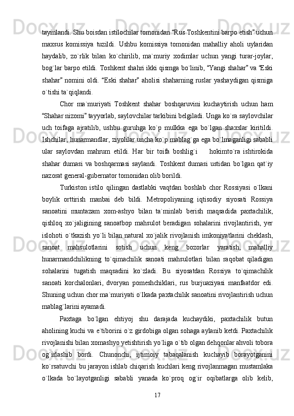 tayinlandi. Shu boisdan istilochilar tomonidan  Rus Toshkentini barpo etish  uchun 
maxsus   komissiya   tuzildi.   Ushbu   komissiya   tomonidan   mahalliy   aholi   uylaridan
haydalib,   zo`rlik   bilan   ko`chirilib,   ma`muriy   xodimlar   uchun   yangi   turar-joylar,
bog`lar barpo etildi. Toshkent shahri ikki qismga bo`linib,  Yangi shahar  va  Eski	
  
shahar   nomini   oldi.   Eski   shahar   aholisi   shaharning   ruslar   yashaydigan   qismiga	
  
o`tishi ta`qiqlandi. 
Chor   ma`muriyati   Toshkent   shahar   boshqaruvini   kuchaytirish   uchun   ham
Shahar nizomi  tayyorlab, saylovchilar tarkibini belgiladi. Unga ko`ra saylovchilar	
 
uch   toifaga   ajratilib,   ushbu   guruhga   ko`p   mulkka   ega   bo`lgan   shaxslar   kiritildi.
Ishchilar, hunarmandlar, ziyolilar uncha ko`p mablag`ga ega bo`lmaganligi sababli
ular   saylovdan   mahrum   etildi.   Har   bir   toifa   boshlig`i     hokimto`ra   ishtirokida	

shahar   dumasi   va   boshqarmasi   saylandi.   Toshkent   dumasi   ustidan   bo`lgan   qat`iy
nazorat general-gubernator tomonidan olib borildi.  
Turkiston   istilo   qilingan   dastlabki   vaqtdan   boshlab   chor   Rossiyasi   o`lkani
boylik   orttirish   manbai   deb   bildi.   Metropoliyaning   iqtisodiy   siyosati   Rossiya
sanoatini   muntazam   xom-ashyo   bilan   ta`minlab   berish   maqsadida   paxtachilik,
qishloq   xo`jaligining   sanoatbop   mahsulot   beradigan   sohalarini   rivojlantirish,   yer
islohoti o`tkazish yo`li bilan natural  xo`jalik rivojlanish imkoniyatlarini cheklash,
sanoat   mahsulotlarini   sotish   uchun   keng   bozorlar   yaratish,   mahalliy
hunarmandchilikning   to`qimachilik   sanoati   mahsulotlari   bilan   raqobat   qiladigan
sohalarini   tugatish   maqsadini   ko`zladi.   Bu   siyosatdan   Rossiya   to`qimachilik
sanoati   korchalonlari,   dvoryan   pomeshchiklari,   rus   burjuaziyasi   manfaatdor   edi.
Shuning uchun chor ma`muriyati o`lkada paxtachilik sanoatini rivojlantirish uchun
mablag`larini ayamadi.  
Paxtaga   bo`lgan   ehtiyoj   shu   darajada   kuchaydiki,   paxtachilik   butun
aholining kuchi va e`tiborini o`z girdobiga olgan sohaga aylanib ketdi. Paxtachilik
rivojlanishi bilan xomashyo yetishtirish yo`liga o`tib olgan dehqonlar ahvoli tobora
og`irlashib   bordi.   Chunonchi,   ijtimoiy   tabaqalanish   kuchayib   borayotganini
ko`rsatuvchi bu jarayon ishlab chiqarish kuchlari keng rivojlanmagan mustamlaka
o`lkada   bo`layotganligi   sababli   yanada   ko`proq   og`ir   oqibatlarga   olib   kelib,
17 