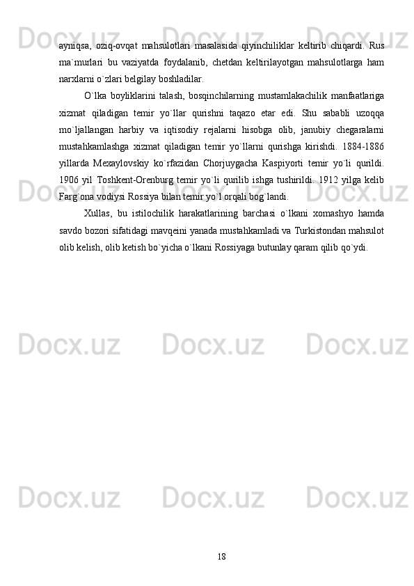 ayniqsa,   oziq-ovqat   mahsulotlari   masalasida   qiyinchiliklar   keltirib   chiqardi.   Rus
ma`murlari   bu   vaziyatda   foydalanib,   chetdan   keltirilayotgan   mahsulotlarga   ham
narxlarni o`zlari belgilay boshladilar.
O`lka   boyliklarini   talash,   bosqinchilarning   mustamlakachilik   manfaatlariga
xizmat   qiladigan   temir   yo`llar   qurishni   taqazo   etar   edi.   Shu   sababli   uzoqqa
mo`ljallangan   harbiy   va   iqtisodiy   rejalarni   hisobga   olib,   janubiy   chegaralarni
mustahkamlashga   xizmat   qiladigan   temir   yo`llarni   qurishga   kirishdi.   1884-1886
yillarda   Mexaylovskiy   ko`rfazidan   Chorjuygacha   Kaspiyorti   temir   yo`li   qurildi.
1906   yil   Toshkent-Orenburg   temir   yo`li   qurilib   ishga   tushirildi.   1912   yilga   kelib
Farg`ona vodiysi Rossiya bilan temir yo`l orqali bog`landi.
Xullas,   bu   istilochilik   harakatlarining   barchasi   o`lkani   xomashyo   hamda
savdo bozori sifatidagi mavqeini yanada mustahkamladi va Turkistondan mahsulot
olib kelish, olib ketish bo`yicha o`lkani Rossiyaga butunlay qaram qilib qo`ydi.
18 