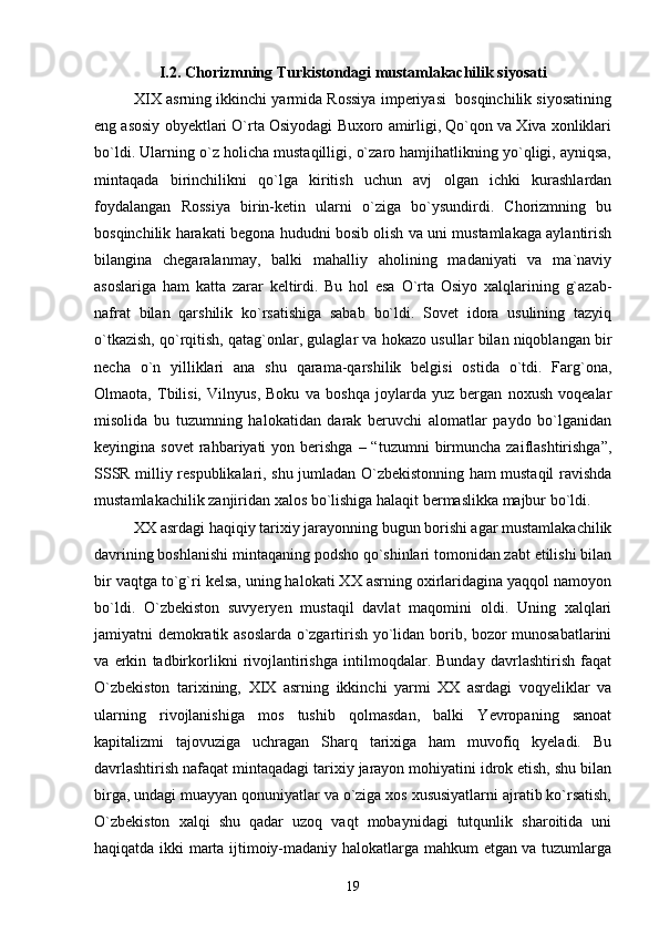 I.2. Chorizmning Turkistondagi mustamlakachilik siyosati
XIX asrning ikkinchi yarmida Rossiya imperiyasi  bosqinchilik siyosatining
eng asosiy obyektlari О`rta Osiyodagi Buxoro amirligi, Qо`qon va Xiva xonliklari
bо`ldi. Ularning о`z holicha mustaqilligi, о`zaro hamjihatlikning yо`qligi, ayniqsa,
mintaqada   birinchilikni   qо`lga   kiritish   uchun   avj   olgan   ichki   kurashlardan
foydalangan   Rossiya   birin-ketin   ularni   о`ziga   bо`ysundirdi.   Chorizmning   bu
bosqinchilik harakati begona hududni bosib olish va uni mustamlakaga aylantirish
bilangina   chegaralanmay,   balki   mahalliy   aholining   madaniyati   va   ma`naviy
asoslariga   ham   katta   zarar   keltirdi.   Bu   hol   esa   О`rta   Osiyo   xalqlarining   g`azab-
nafrat   bilan   qarshilik   kо`rsatishiga   sabab   bо`ldi.   Sovet   idora   usulining   tazyiq
о`tkazish, qо`rqitish, qatag`onlar, gulaglar va hokazo usullar bilan niqoblangan bir
necha   о`n   yilliklari   ana   shu   qarama-qarshilik   belgisi   ostida   о`tdi.   Farg`ona,
Olmaota,   Tbilisi,   Vilnyus,   Boku   va   boshqa   joylarda   yuz   bergan   noxush   voqealar
misolida   bu   tuzumning   halokatidan   darak   beruvchi   alomatlar   paydo   bо`lganidan
keyingina sovet   rahbariyati  yon  berishga  – “tuzumni   birmuncha  zaiflashtirishga”,
SSSR milliy respublikalari, shu jumladan O`zbekistonning ham mustaqil ravishda
mustamlakachilik zanjiridan xalos bо`lishiga halaqit bermaslikka majbur bо`ldi.
XX asrdagi haqiqiy tarixiy jarayonning bugun borishi agar mustamlakachilik
davrining boshlanishi mintaqaning podsho qо`shinlari tomonidan zabt etilishi bilan
bir vaqtga tо`g`ri kelsa, uning halokati XX asrning oxirlaridagina yaqqol namoyon
bо`ldi.   О`zbekiston   suvyeryen   mustaqil   davlat   maqomini   oldi.   Uning   xalqlari
jamiyatni demokratik asoslarda о`zgartirish yо`lidan borib, bozor munosabatlarini
va   erkin   tadbirkorlikni   rivojlantirishga   intilmoqdalar.   Bunday   davrlashtirish   faqat
О`zbekiston   tarixining,   XIX   asrning   ikkinchi   yarmi   XX   asrdagi   voqyeliklar   va
ularning   rivojlanishiga   mos   tushib   qolmasdan,   balki   Yevropaning   sanoat
kapitalizmi   tajovuziga   uchragan   Sharq   tarixiga   ham   muvofiq   kyeladi.   Bu
davrlashtirish nafaqat mintaqadagi tarixiy jarayon mohiyatini idrok etish, shu bilan
birga, undagi muayyan qonuniyatlar va о`ziga xos xususiyatlarni ajratib kо`rsatish,
О`zbekiston   xalqi   shu   qadar   uzoq   vaqt   mobaynidagi   tutqunlik   sharoitida   uni
haqiqatda ikki marta ijtimoiy-madaniy halokatlarga mahkum etgan va tuzumlarga
19 