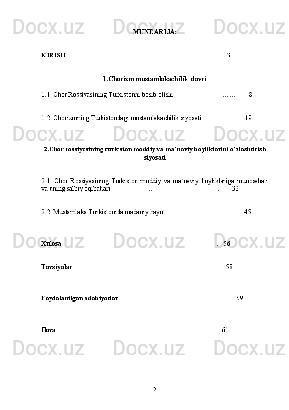 MUNDARIJA:
KIRISH . … 3  
1. Chorizm mustamlakachilik  davri
1.1. Chor Rossiyasining Turkistonni bosib olishi …… . 8 	
  
1.2. Chorizmning Turkistondagi mustamlakachilik siyosati 19	

2.Chor rossiyasining turkiston moddiy va ma`naviy boyliklarini o`zlashtirish
siyosati
2 .1.   Chor   Rossiyasining   Turkiston   moddiy   va   ma`naviy   boyliklariga   munosabati
va uning salbiy oqibatlari ..	
  .	 .32	
2. 2. Mustamlaka Turkistonida madaniy hayot	
 .	 … .	 ..45	
Xulosa ……. 56	
 
Tavsiyalar ... ... .58	
  
Foydalanilgan adabiyotlar ...	
  ... … ..59
Ilova .	
  … .. 	 61
2 