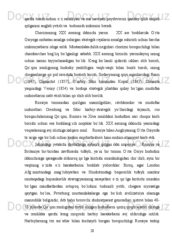 qarshi turish uchun o`z salohiyati va ma`naviyati poydevorini qanday qilib saqlab
qolganini anglab yetish va  tushunish imkonini beradi.
Chorizmning   XIX   asrning   ikkinchi   yarmi     XX   asr   boshlarida   O`rta
Osiyoga nisbatan amalga oshirgan strategik rejalarni amalga oshirish uchun barcha
imkoniyatlarni ishga soldi. Mustamlakachilik negizlari chorizm bosqinchiligi bilan
chambarchas   bog`liq   bo`lganligi   sababli   XIX   asrning   birinchi   yarmidayoq   uning
uchun   zamin   tayyorlanadigan   bo`ldi.   Keng   ko`lamli   qidirish   ishlari   olib   borish,
Qo`qon   xonligining   hududiy   yaxlitligini   vaqti-vaqti   bilan   buzib   turish,   uning
chegaralariga qo`pol ravishda bostirib kirish, Sirdaryoning quyi oqimlaridagi Raim
(1847),   Oqmachit   (1857),   G`arbiy   Sibir   tomondan   Kopal   (1847),   Olmaota
yaqinidagi   Verniy   (1854)   va   boshqa   strategik   jihatdan   qulay   bo`lgan   mudofaa
inshootlarini zabt etish bilan qo`shib olib borildi.
Rossiya   tomonidan   qurilgan   manzilgohlar,   istehkomlar   va   mudofaa
inshootlari   Orenburg   va   Sibir   harbiy-strategik   yo`llaridagi   tayanch,   rus
bosqinchilarining   Qo`qon,   Buxoro   va   Xiva   xonliklari   hududlari   sari   chuqur   kirib
borishi   uchun   esa   boshlang`ich   nuqtalar   bo`ldi.   XIX   asrning   ikkinchi   yarmidagi
voqealarning avj olishiga xalqaro omil   Rossiya bilan Angliyaning O`rta Osiyoda	

ta`sirga ega bo`lish uchun keskin raqobatlashuvi ham muhim ahamiyat kasb etdi.
Jahondagi   yetakchi   davlatlarga  aylanib   qolgan   ikki   imperiya     Rossiya   va	

Britaniya   bir-biridan   xavfsirashi   tufayli,   ya`ni   bir   tomon   O`rta   Osiyo   hududini
ikkinchisiga qaraganda oldinroq qo`lga kiritishi mumkinligidan cho`chib, ayni bir
vaqtning   o`zida   o`z   harakatlarini   boshlab   yubordilar.   Biroq,   agar   London
Afg`onistondagi   mag`lubiyatlari   va   Hindistondagi   beqarorlik   tufayli   mazkur
mintaqadagi   hujumkorlik   strategiyasining   xarajatlari   o`zi   qo`lga   kiritishi   mumkin
bo`lgan   manfaatlardan   ortiqroq   bo`lishini   tushunib   yetib,   chegara   siyosatiga
qaytgan   bo`lsa,   Peterburg   mustamlakalarga   ega   bo`lish   sivilizatsiya   olamiga
mansublik belgisidir, deb baho beruvchi shuhratparast generallari qistovi bilan 40-
50 yillarda Qo`qon xonligidan tortib olingan hududlarni qoziq qoqib ajratib olishga
va   xonlikka   qarshi   keng   miqyosli   harbiy   harakatlarni   avj   oldirishga   intildi.
Harbiylarning   tez   sur`atlar   bilan   kuchayib   borgan   bosqinchiligi   Rossiya   tashqi
20 