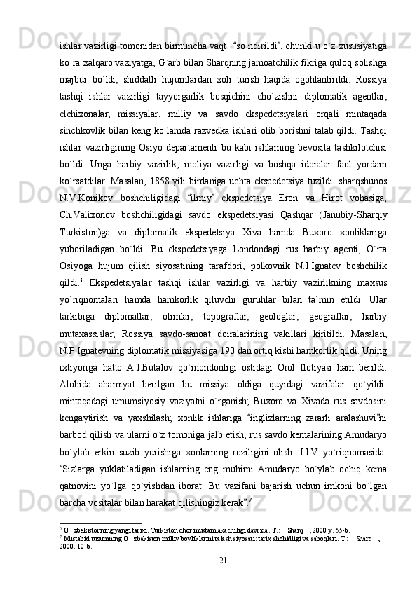 ishlar vazirligi tomonidan birmuncha vaqt  so`ndirildi , chunki u o`z xususiyatiga 
ko`ra xalqaro vaziyatga, G`arb bilan Sharqning jamoatchilik fikriga quloq solishga
majbur   bo`ldi,   shiddatli   hujumlardan   xoli   turish   haqida   ogohlantirildi.   Rossiya
tashqi   ishlar   vazirligi   tayyorgarlik   bosqichini   cho`zishni   diplomatik   agentlar,
elchixonalar,   missiyalar,   milliy   va   savdo   ekspedetsiyalari   orqali   mintaqada
sinchkovlik bilan keng ko`lamda razvedka ishlari olib borishni talab qildi. Tashqi
ishlar   vazirligining   Osiyo   departamenti   bu   kabi   ishlarning   bevosita   tashkilotchisi
bo`ldi.   Unga   harbiy   vazirlik,   moliya   vazirligi   va   boshqa   idoralar   faol   yordam
ko`rsatdilar. Masalan,  1858 yili  birdaniga uchta ekspedetsiya  tuzildi: sharqshunos
N.V.Konikov   boshchiligidagi   ilmiy   ekspedetsiya   Eron   va   Hirot   vohasiga;	
 
Ch.Valixonov   boshchiligidagi   savdo   ekspedetsiyasi   Qashqar   (Janubiy-Sharqiy
Turkiston)ga   va   diplomatik   ekspedetsiya   Xiva   hamda   Buxoro   xonliklariga
yuboriladigan   bo`ldi.   Bu   ekspedetsiyaga   Londondagi   rus   harbiy   agenti,   O`rta
Osiyoga   hujum   qilish   siyosatining   tarafdori,   polkovnik   N.I.Ignatev   boshchilik
qildi. 6
  Ekspedetsiyalar   tashqi   ishlar   vazirligi   va   harbiy   vazirlikning   maxsus
yo`riqnomalari   hamda   hamkorlik   qiluvchi   guruhlar   bilan   ta`min   etildi.   Ular
tarkibiga   diplomatlar,   olimlar,   topograflar,   geologlar,   geograflar,   harbiy
mutaxassislar,   Rossiya   savdo-sanoat   doiralarining   vakillari   kiritildi.   Masalan,
N.P.Ignatevning diplomatik missiyasiga 190 dan ortiq kishi hamkorlik qildi. Uning
ixtiyoriga   hatto   A.I.Butalov   qo`mondonligi   ostidagi   Orol   flotiyasi   ham   berildi.
Alohida   ahamiyat   berilgan   bu   missiya   oldiga   quyidagi   vazifalar   qo`yildi:
mintaqadagi   umumsiyosiy   vaziyatni   o`rganish;   Buxoro   va   Xivada   rus   savdosini
kengaytirish   va   yaxshilash;   xonlik   ishlariga   inglizlarning   zararli   aralashuvi ni	
 
barbod qilish va ularni o`z tomoniga jalb etish, rus savdo kemalarining Amudaryo
bo`ylab   erkin   suzib   yurishiga   xonlarning   roziligini   olish.   I.I.V   yo`riqnomasida:
Sizlarga   yuklatiladigan   ishlarning   eng   muhimi   Amudaryo   bo`ylab   ochiq   kema	

qatnovini   yo`lga   qo`yishdan   iborat.   Bu   vazifani   bajarish   uchun   imkoni   bo`lgan
barcha vositalar bilan harakat qilishingiz kerak .	
 7
6
 O zbekistonning yangi tarixi. Turkiston chor mustamlakachiligi davrida. T.:  Sharq , 2000 y. 55-b.	
  
7
 Mustabid tuzumning O zbekiston milliy boyliklarini talash siyosati: tarix shohidligi va saboqlari. T.:  Sharq , 	
  
2000. 10-b.
21 