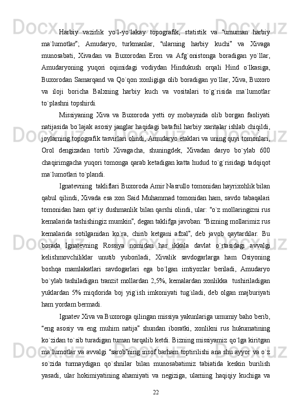 Harbiy   vazirlik   yo`l-yo`lakay   topografik,   statistik   va   umuman   harbiy
ma`lumotlar ;   Amudaryo,   turkmanlar,   ularning   harbiy   kuchi   va   Xivaga	
  
munosabati,   Xivadan   va   Buxorodan   Eron   va   Afg`onistonga   boradigan   yo`llar,
Amudaryoning   yuqori   oqimidagi   vodiydan   Hindukush   orqali   Hind   o`lkasiga,
Buxorodan Samarqand va Qo`qon xonligiga olib boradigan yo`llar, Xiva, Buxoro
va   iloji   boricha   Balxning   harbiy   kuch   va   vositalari   to`g`risida   ma`lumotlar
to`plashni topshirdi.
Missiyaning   Xiva   va   Buxoroda   yetti   oy   mobaynida   olib   borgan   faoliyati
natijasida bo`lajak asosiy janglar haqidagi batafsil harbiy xaritalar ishlab chiqildi,
joylarning topografik tasvirlari olindi, Amudaryo etaklari va uning quyi tomonlari,
Orol   dengizadan   tortib   Xivagacha,   shuningdek,   Xivadan   daryo   bo`ylab   600
chaqirimgacha yuqori tomonga qarab ketadigan katta hudud to`g`risidagi tadqiqot
ma`lumotlari to`plandi.
Ignatevning  takliflari Buxoroda Amir Nasrullo tomonidan hayrixohlik bilan
qabul  qilindi, Xivada esa  xon Said Muhammad tomonidan ham, savdo  tabaqalari
tomonidan ham qat`iy dushmanlik bilan qarshi olindi, ular:  o`z mollaringizni rus	

kemalarida tashishingiz mumkin , degan taklifga javoban:  Bizning mollarimiz rus	
 
kemalarida   sotilganidan   ko`ra,   chirib   ketgani   afzal ,   deb   javob   qaytardilar.   Bu	

borada   Ignatevning   Rossiya   nomidan   har   ikkala   davlat   o`rtasidagi   avvalgi
kelishmovchiliklar   unutib   yuboriladi,   Xivalik   savdogarlarga   ham   Osiyoning
boshqa   mamlakatlari   savdogarlari   ega   bo`lgan   imtiyozlar   beriladi,   Amudaryo
bo`ylab   tashiladigan   tranzit   mollardan   2,5%,   kemalardan   xonlikka     tushiriladigan
yuklardan   5%   miqdorida   boj   yig`ish   imkoniyati   tug`iladi,   deb   olgan   majburiyati
ham yordam bermadi.  
Ignatev Xiva va Buxoroga qilingan missiya yakunlariga umumiy baho berib,
eng   asosiy   va   eng   muhim   natija   shundan   iboratki,   xonlikni   rus   hukumatining	
 
ko`zidan to`sib turadigan tuman tarqalib ketdi. Bizning missiyamiz qo`lga kiritgan
ma`lumotlar va avvalgi  sarob ning insof barham toptirilishi ana shu ayyor va o`z	
 
so`zida   turmaydigan   qo`shnilar   bilan   munosabatimiz   tabiatida   keskin   burilish
yasadi,   ular   hokimiyatining   ahamiyati   va   negiziga,   ularning   haqiqiy   kuchiga   va
22 