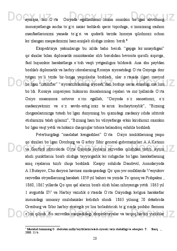 ayniqsa,   biz   O`rta     Osiyoda   egallashimiz   lozim   mumkin   bo`lgan   ahvolning
xususiyatlariga   ancha   to`g`ri   nazar   tashlash   qaror   topishiga,   o`zimizning   muhim
manfaatlarimizni   yanada   to`g`ri   va   qudratli   tarzda   himoya   qilishimiz   uchun
ko`zlangan maqsadimizni ham aniqlab olishga imkon  berdi. 8
Ekspeditsiya   yakunlariga   bu   xilda   baho   berish   “gapga   kо`nmaydigan”
qо`shnilar   bilan   diplomatik   muzokaralar   olib   borishdan   bevosita   qurolli   siquvga,
faol   hujumkor   harakatlarga   о`tish   vaqti   yetganligini   bildiradi.   Ana   shu   paytdan
boshlab diplomatik va harbiy idoralarning Rossiya siyosatidagi О`rta Osiyoga doir
tutgan   yо`li   tezda   bir-biriga   yaqinlasha   boshladi,   ular   о`rtasida   ilgari   mavjud
bо`lgan “ixtiloflar” “siyosatchilarning siyosati”dan boshqa narsa emasligi ma`lum
bо`ldi.   Rossiya   imperiyasi   hukmron   doiralarining   rejalari   va   mо`ljallarida   О`rta
Osiyo   muammosi   ustuvor   о`rin   egallab,   “Osiyoda   о`z   sanoatimiz,   о`z
madaniyatimiz   va   о`z   savdo-sotig`imiz   ta`sirini   kuchaytiraylik”,   “Bizning
chegaralarimizga   tutash   bо`lgan   dunyoning   bu   qismidagi   madaniy   ishda   ishtirok
etishimizni talab qilamiz”, “Bizning ham bu viloyatlarga erkin kirishimiz mumkin
bо`lgan vaqt yetdi va hokazo chaqiriqlar tobora balandroq eshitila boshladi.
Peterburgdagi   “maslahat   kengashlari”   О`rta     Osiyo   xonliklarining   yaqin
qо`shnilari bо`lgan Orenburg va G`arbiy Sibir general-gubernatorlari A.A.Katinin
va   Gasford   ishtirokida   О`rta   Osiyoda   joylarni   razvedka   qilishdan   tortib,   ayrim
aholi   punktlarini   bosib   olishga   tayyorgarlik   kо`rishgacha   bо`lgan   harakatlarning
aniq   rejalarini   tuzib   chiqa   boshladi.   Kaspiy   sohilida   Dandevil,   Amudaryoda
A.I.Butayov, Chu daryosi havzasi mintaqasidagi Qо`qon yer-mulklarida Venyukov
razvedka otryadlarining harakati 1859 yil bahori va yozida Tо`qmoq va Pishpakni ,
1860, 1862 yillarda Qо`qon qal`alarini bosib olish bilan nihoyasiga yetdi. 1863 yil
1   avgustda   IIV   va   Harbiy   vazirlik   о`rtasida   О`rta   Osiyodagi   kelgusi   harakatlar
xususidagi   umumiy   mulohazalar   kelishib   olindi.   1863   yilning   20   dekabrida
Orenburg va Sibir harbiy-strategik yо`lini birlashtirish tо`g`risida podsho farmoni
e`lon qilindi. Bu razvedka maqsadidagi ekspedetsiyalar va tarqoq harbiy yurishlar
8
 Mustabid tuzumning O zbekiston milliy boyliklarini talash siyosati: tarix shohidligi va saboqlari. T.:  Sharq ,   
2000. 11-b.
23 