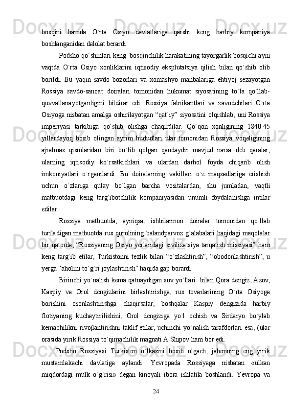 bosqini   hamda   О`rta   Osiyo   davlatlariga   qarshi   keng   harbiy   kompaniya
boshlanganidan dalolat berardi.
Podsho qo`shinlari keng  bosqinchilik harakatining tayorgarlik bosqichi ayni
vaqtda   O`rta   Osiyo   xonliklarini   iqtisodiy   eksplutatsiya   qilish   bilan   qo`shib   olib
borildi.   Bu   yaqin   savdo   bozorlari   va   xomashyo   manbalariga   ehtiyoj   sezayotgan
Rossiya   savdo-sanoat   doiralari   tomonidan   hukumat   siyosatining   tо`la   qо`llab-
quvvatlanayotganligini   bildirar   edi.   Rossiya   fabrikantlari   va   zavodchilari   О`rta
Osiyoga nisbatan amalga oshirilayotgan “qat`iy” siyosatini  olqishlab, uni Rossiya
imperiyasi   tarkibiga   qо`shib   olishga   chaqirdilar.   Qо`qon   xonligining   1840-45
yillardayoq   bosib   olingan   ayrim   hududlari   ular   tomonidan   Rossiya   voqeligining
ajralmas   qismlaridan   biri   bо`lib   qolgan   qandaydir   mavjud   narsa   deb   qaralar,
ularning   iqtisodiy   kо`rsatkichlari   va   ulardan   darhol   foyda   chiqarib   olish
imkoniyatlari   о`rganilardi.   Bu   doiralarning   vakillari   о`z   maqsadlariga   erishish
uchun   о`zlariga   qulay   bо`lgan   barcha   vositalardan,   shu   jumladan,   vaqtli
matbuotdagi   keng   targ`ibotchilik   kompaniyasidan   unumli   foydalanishga   intilar
edilar.
Rossiya   matbuotda,   ayniqsa,   ishbilarmon   doiralar   tomonidan   qо`llab
turiladigan matbuotda rus qurolining balandparvoz g`alabalari haqidagi maqolalar
bir   qatorda,  “Rossiyaning  Osiyo  yerlaridagi  sivilizatsiya   tarqatish  missiyasi”  ham
keng   targ`ib   etilar,   Turkistonni   tezlik   bilan   “о`zlashtirish”,   “obodonlashtirish”,   u
yerga “aholini tо`g`ri joylashtirish” haqida gap borardi.
Birinchi yo`nalish kema qatnaydigan suv yo`llari   bilan Qora dengiz, Azov,
Kaspiy   va   Orol   dengizlarini   birlashtirishga,   rus   tovarlarining   O`rta   Osiyoga
borishini   osonlashtirishga   chaqirsalar,   boshqalar   Kaspiy   dengizida   harbiy
flotiyaning   kuchaytirilishini,   Orol   dengiziga   yo`l   ochish   va   Sirdaryo   bo`ylab
kemachilikni rivojlantirishni  taklif etilar, uchinchi  yo`nalish tarafdorlari  esa, (ular
orasida yirik Rossiya tо`qimachilik magnati A.Shipov ham bor edi.
Podsho   Rossiyasi   Turkiston   о`lkasini   bosib   olgach,   jahonning   eng   yirik
mustamlakachi   davlatiga   aylandi.   Yevropada   Rossiyaga   nisbatan   «ulkan
miqdordagi   mulk   о`g`risi»   degan   kinoyali   ibora   ishlatila   boshlandi.   Yevropa   va
24 