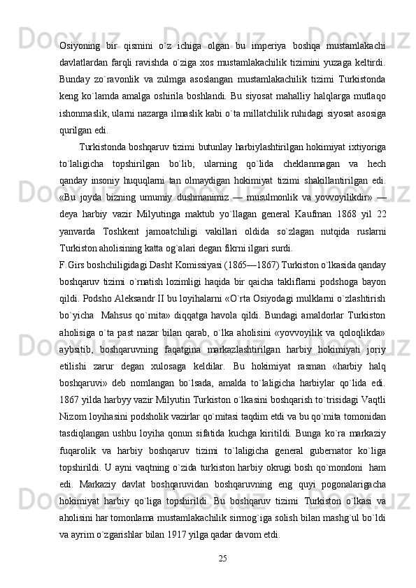 Osiyoning   bir   qismini   о`z   ichiga   olgan   bu   imperiya   boshqa   mustamlakachi
davlatlardan farqli  ravishda о`ziga xos mustamlakachilik tizimini yuzaga keltirdi.
Bunday   zо`ravonlik   va   zulmga   asoslangan   mustamlakachilik   tizimi   Turkistonda
keng kо`lamda  amalga oshirila boshlandi.  Bu siyosat  mahalliy halqlarga mutlaqo
ishonmaslik, ularni nazarga ilmaslik kabi о`ta millatchilik ruhidagi siyosat   asosiga
qurilgan edi.
Turkistonda boshqaruv tizimi butunlay harbiylashtirilgan hokimiyat ixtiyoriga
tо`laligicha   topshirilgan   bо`lib,   ularning   qо`lida   cheklanmagan   va   hech
qanday   insoniy   huquqlarni   tan   olmaydigan   hokimiyat   tizimi   shakillantirilgan   edi.
«Bu   joyda   bizning   umumiy   dushmanimiz   —   musulmonlik   va   yovvoyilikdir»   —
deya   harbiy   vazir   Milyutinga   maktub   yо`llagan   general   Kaufman   1868   yil   22
yanvarda   Toshkent   jamoatchiligi   vakillari   oldida   sо`zlagan   nutqida   ruslarni
Turkiston aholisining katta  og`alari degan fikrni ilgari surdi.
F.Girs boshchiligidagi Dasht  Komissiyasi (1865—1867) Turkiston о`lkasida qanday
boshqaruv   tizimi   о`rnatish   lozimligi   haqida   bir   qaicha   takliflarni   podshoga   bayon
qildi. Podsho Aleksandr II bu loyihalarni «О`rta Osiyodagi mulklarni о`zlashtirish
bо`yicha     Mahsus   qо`mita»   diqqatga   havola   qildi.   Bundagi   amaldorlar   Turkiston
aholisiga   о`ta   past   nazar   bilan   qarab,   о`lka   aholisini   «yovvoyilik   va   qoloqlikda»
aybsitib,   boshqaruvning   faqatgina   markazlashtirilgan   harbiy   hokimiyati   joriy
etilishi   zarur   degan   xulosaga   keldilar.   Bu   hokimiyat   rasman   «harbiy   halq
boshqaruvi»   deb   nomlangan   bо`lsada,   amalda   tо`laligicha   harbiylar   qо`lida   edi.
1867 yilda harbyy vazir Milyutin Turkiston  о`lkasini boshqarish tо`trisidagi Vaqtli
Nizom loyihasini   podsholik vazirlar qо`mitasi taqdim etdi va bu qо`mita  tomonidan
tasdiqlangan   ushbu   loyiha   qonun   sifatida   kuchga   kiritildi.   Bunga   kо`ra   markaziy
fuqarolik   va   harbiy   boshqaruv   tizimi   tо`laligicha   general   gubernator   kо`liga
topshirildi.  U  ayni  vaqtning  о`zida  turkiston  harbiy   okrugi bosh qо`mondoni   ham
edi.   Markaziy   davlat   boshqaruvidan   boshqaruvning   eng   quyi   pogonalarigacha
hokimiyat   harbiy   qо`liga   topshirildi.   Bu   boshqaruv   tizimi   Turkiston   о`lkasi   va
aholisini har tomonlama  mustamlakachilik sirmog`iga solish bilan mashg`ul bо`ldi
va  ayrim о`zgarishlar bilan 1917 yilga qadar davom etdi.
25 