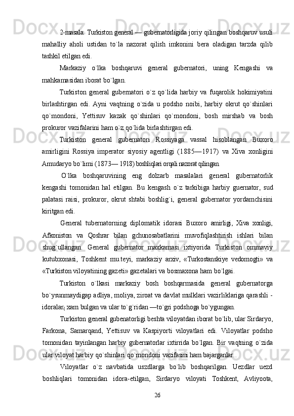 2-masala: Turkiston general — gubernatorligida  joriy qilingan boshqaruv usuli
mahalliy   aholi   ustidan   tо`la   nazorat   qilish   imkonini   bera   oladigan   tarzda   qilib
tashkil etilgan edi.
Markaziy   о`lka   boshqaruvi   general   gubernatori,   uning   Kengashi   va
mahkamasidan iborat bо`lgan.
Turkiston   general   gubernatori   о`z   qо`lida   harbiy   va   fuqarolik   hokimiyatini
birlashtirgan   edi.   Ayni   vaqtning   о`zida   u   podsho   noibi,   harbiy   okrut   qо`shinlari
qо`mondoni,   Yettisuv   kazak   qо`shinlari   qо`mondoni,   bosh   mirshab   va   bosh
prokuror vazifalarini ham о`z qо`lida birlashtirgan edi.
Turkiston   general   gubernatori   Rossiyaga   vassal   hisoblangan   Buxoro
amirligini   Rossiya   imperator   siyosiy   agentligi   (1885—1917)   va   Xiva   xonligini
Amudaryo bо`limi (1873—  1918) boshliqlari orqali nazorat qilingan.
О`lka   boshqaruvining   eng   dolzarb   masalalari   general   gubernatorlik
kengashi   tomonidan   hal   etilgan.   Bu   kengash   о`z   tarkibiga   harbiy   guernator,   sud
palatasi   raisi,   prokuror,   okrut   shtabi   boshlig`i,   general   gubernator   yordamchisini
kiritgan edi.
General   tubernatorning   diplomatik   idorasi   Buxoro   amirligi,   Xiva   xonligi,
Afkoniston   va   Qoshrar   bilan   gchunosabatlarini   muvofiqlashtirish   ishlari   bilan
shug`ullangan.   General   gubernator   maxkamasi   ixtiyorida   Turkiston   ommaviy
kutubxonasi,   Toshkent   mu.teyi,   markaziy   arxiv,   «Turkostanskiye   vedomogti»   va
«Turkiston  viloyatining gazeti» gazetalari va bosmaxona ham bо`lgai.
Turkiston   о`lkasi   markaziy   bosh   boshqarmasida   general   gubernatorga
bо`ysunmaydigap adliya, moliya, ziroat va davlat mulklari vazirliklariga qarashli -
idoralar
(  xam  bulgan va ular tо`g`ridan —tо`gri podshoga bо`ygungan.
Turkiston general gubenatorligi beshta viloyatdan  iborat bо`lib, ular Sirdaryo,
Farkona,   Samarqand,   Yettisuv   va   Kaspiyorti   viloyatlari   edi.   Viloyatlar   podsho
tomonidan   tayinlangan   harbiy   gubernatorlar   ixtirrida   bо`lgan.   Bir   vaqtning   о`zida
ular viloyat harbiy qо`shinlari qо`mondoni  vazifasini ham bajarganlar. .
Viloyatlar   о`z   navbatida   uszdlarga   bо`lib   boshqarilgan.   Uezdlar   uezd
boshliqlari   tomonidan   idora-etilgan,   Sirdaryo   viloyati   Toshkent,   Avliyoota,
26 