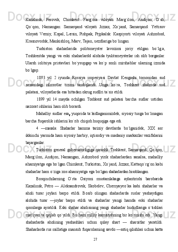 Kazalinsk,   Perovsk,   Chimkent:   Farg`oia   viloyati   Marg`ilon,   Andijon,   О`sh,
Qо`qon,   Namangan:   Samarqand   viloyati   Jizzax,   Xо`jand,   Samarqand:   Yettisuv
viloyati   Verniy,   Kopal,   Lersin,   Pishpak,   Prjpkalsk:   Kaspiyorti   viloyati   Ashxobod,
Krasnovodsk, Mankishloq,  Marv, Tajan, uezdlariga bо`lingan.
Turkiston   shaharlarida   politsmeyster   lavozimi   joriy   etilgan   bо`lg.a,
Toshkentda   yangi   va   eski   shaharlardd   alohida  tyulitsmeysterlar  ish  olib  borganlar.
Ularsh   iolitsiya   pristavlari   bо`ysupgap   va   kо`p   sonli   mirshablar   ularning   izmida
bо`lgap.
1893   yil   2   iyunda   Rossiya   imperiyasi   Davlat   Kengashi   tomonidan   sud
soxasidagi   isloxotlar   tizimi   tasdiqlandi.   Unga   kо`ra,   Toshkent   shahrida   sud
palatasi, viloyatlarda esa  bittadan okrug sudllri ta`sis etildi.
1899   yil   14   mayda   ochilgan   Toshkent   sud   palatasi   barcha   sudlar   ustidan
nazorat ishlarini ham olib borardi.
Mahalliy sudlar esa
g   yuqorida ta`kidlaganimizdek,   siyosiy tusga bо`lmagan
barcha fuqarolik ishlarini kо`rib  chiqish huquqiga ega edi.
4   —masala:   Shaharlar   hamma   tarixiy   davrlarda   bо`lganidek,   XIX   asr
ikkinchi yarmida ham siyosiy harbiy,  iqtisodiy va madaniy markazlar vazifalarini
bajarganlar.
Turkiston   general   gubernatorligiga   qarashli   Toshkent,   Samarqand,   Qо`qon,
Marg`ilon,   Andijon,   Namangan,   Ashxobod   yirik   shaharlardan   sanalsa,   mahalliy
ahamiyatga  ega bо`lgan Chimkent, Turkiston, Xо`jand, Jizzax,  Kattaqо`rg`on kabi
shaharlar ham о`ziga xos ahamiyatga ega  bо`lgan shaharlardan hisoblangan.
Bosqinchilarning   О`rta   Osiyoni   mustamlakaga   aylantirishi   barobarida
Kazalinsk,   Petro   —   Aleksandrovsk,   Skobelev,   Chernyayeо`ka   kabi   shaharlar   va
aholi   turar   joylari   barpo   etildi.   Bosib   olingan   shaharlarda   ruslar   yashaydigan
alohida   turar   —joylar   barpo   etildi   va   shaharlar   yangi   hamda   eski   shaharlar
qismlarga   ajratildi.   Eski  shahar  aholisining  yangi   shaharlar   hududlariga  о`tishlari
mat`iyan ta`qiqlab qо`yildi. Bu ham milliy kamsitishning bir kо`rinishi edi. Yangi
shaharlarda   aholining   yashashlari   uchun   qulay   shart   —   sharoitlar   yaratildi.
Shaharlarda rus millatiga mansub fuqarolarning  savdo —sotiq qilishlari uchun katta
27 
