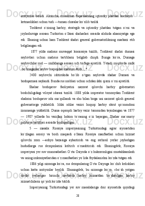 imtiyozlar   berildi.   Aksincha,   musulmon   fuqarolarining   iqtisodiy   jihatdan   kuchayib
ketmasliklari uchun turli —tuman choralar kо`rilib  turildi.
Toshkent   о`zining   harbiy,   strategik   va   iqtisodiy   jihatdan   tutgan   о`rni   va
joylashuviga   asosan   Turkiston   о`lkasi   shaharlari   orasida   alohida   ahamiyatga   ega
edi.   Shuning   uchun   ham   Toshkent   shahri   general   gubernatorlikning   markazi   etib
belgilangan edi.
1877   yilda   mahsus   muvaqqat   komissiya   tuzilib,   Toshkent   shahri   dumasi
saylovlari   uchun   mahsus   tartiblarni   belgilab   chiqdi.   Bunga   kо`ra,   Dumaga
saylovchilar mol —  mulklariga asosan uch toifaga ajratildi. Yetarli miqdorda  mulk
-bо`lmaganlar saylov huquqidan mahrum etildi, ,  *
2400   saylovchi   ishtirokida   bо`lib   о`tgan   saylovda   shahar   Dumasi   va
boshqarmasi saylandi. Bunda rus  noiblari uchun uchdan ikki qismi о`rni ajratildi.
Shahar   boshqaruv   faoliyatini   nazorat   qiluvchi   harbiy   gubernatori
boshchiligidagi   viloyat   idorasi   tuzildi.   1888   yilda   imperator   tomonydan   Toshkent
shahrini   boshqaruv  ishi  ma`qullandi  va  shu   bilan  birga  uni  nazorat  qilish   general
gubernatorga   yuklatildi.   Ichki   ishlar   vaziri   huquqi   harbiy   okrut   qо`mondoni
zimmasiga yuklatildi. Duma oqsoqoli harbiy vazir tomonidan tayinlangan va 1877
—   1907   yillarda   bu   vazifani   hokim   tо`raning   о`zi   bajargan.   Shahar   ma`muriy
politsiya tartiblari asosida boshqarilgan.
5   —   masala:   Rossiya   imperiyasining   Turkistondagi   agrar   siyosatidan
kо`zlagan   asosiy   va   bosh   maqsadi   о`lkani   Rossiya   manfaatlari   uchun   hizmat
qiluvchi   xom   —ashyo   bazasiga   aylantirish   va   eng   serhosil   yerlar   joylashgan
hududlarga   rus   dexqonlarini   keltirib   о`rnashtirish   edi.   Shuningdek,   Rossiya
imperiyasi yer suv munosabatlari О`rta  Osiyoda о`z hukmronligini mustahkamlash
va uning imkoniyatlaridan о`z manfaatlari yо`lida foydalanishni  kо`zda tutgan edi.
1886 yilgi nizomga kо`ra, rus dexqonlaring О`rta   Osiyoga kо`chib kelishlari
uchun   katta   imtiyozlar   berildi.   Shuningdek,   bu   nizomga   kо`ra,   «bо`sh   yotgan
davlat   yerlariga»   birinchi   navbatda   harbiy   hizmatdan   bо`shatilgan   harbiy
xizmatchilarni qо`yish kо`zda tutildi.
Imperiyaning   Turkistondagi   yer   suv   masalalariga   doir   siyosatida   quyidagi
28 