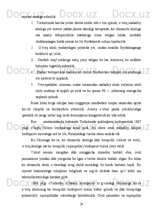 siyosat amalga oshirildi:
1.   Turkistonda barcha yerlar davlat mulki deb e`lon qilindi, о`troq mahalliy
aholiga yer merosi yakka jamoa ekanligi tariqasida, kо`chmanchi aholiga
esa   azaliy   dehqonchilik   odatlariga   rioya   etilgan   holda,   muddati
cheklanmagan holda jamoa bо`lib foydalanish uchun topshirildi;
2.       О`troq   aholi   yashaydigan   joylarda   yer,   undan   amalda   foydalanganga
biriktirib qо`yildi;
3.       Dastlab   vaqf   yerlariga   soliq   joriy   etilgan   bо`lsa,   keyinroq   bu   mulklar
butunlay tugatilib  yuborildi;
4.   Shahar tashqarisida mahsus kо`chiruv fondlaridan tashqari rus aholisiga
yer ajratish ta`qiqlandi;
5.       Yevropaliklar,   xususan,   ruslar   tomonidan   mahalliy   aholi   yerlarini   sotib
olish  mutlaqo   ta`qiqlab qо`yildi  va bu qonun 90 — yillarning   oxirigacha
saqlanib qolindi.
Bular bilan birga soliqlar ham imggeriya   manfaatlari  nuqtai  nazaridan qayta
kо`rib   chiqildi   va   kuchaytirib   yuborildi.   Asosiy   e`tibor   paxta   yetishtirishga
qaratildi va yangi yerlar sug`orish tarmoqlarini kengaytirish kо`zda tutildi.
Rus mustamlakachi hukumati Turkistonda qishloqlarni boshqarishda 1867
yilgi   «Vaqtli   Nizom   loyihasi»ga   amal   qildi.   Bu   idora   usuli   mahalliy   halqlar
boshqaruv siyosatiga zid bо`lib, Rossiyadagi ruscha idora  usulida edi.
Bu   Nizomga   kо`ra,   kо`chmanchi   aholiga   ikki   bosqichli   (volost   va   ovul),
о`troq aholiga esa bir bosqichli  (oqsoqollar) boshqaruv tizimi joriy etildi.
Volost   asosini   mingdan   ikki   minggacha   xonadon   tashkil   etsa,   ovul
jamoalarini  yuzdan ikki yuzgacha bо`lgan о`tovlar  aholisi  tashkil otgan. Bu bilan
kо`chmanchi   aholi   о`rtasidagi   urug`chilik   asosidagi   bо`linish   barham   topdi.   Bu
siyosat   hokimiyatga   soliqlarni   belgilash   va   yig`ib   olishda   ham   qо`l   kelib   uni
takomillashtirishga harakat qildi.
1886   yilgi   «Turkiston   о`lkasini   boshqarish   tо`g`risidagi   Nizom»ga   kо`ra
о`troq   aholining   bir   bosqichli   boshqaruv   tizimi   bekor   qilindi   va   ikki   bosqichga
aylantirilib,   oqsoqolliklar   volostlarga   birlashtirildi.   Ovul   jamoalari   va   oqsoqollar
29 