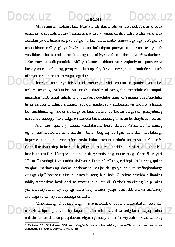 KIRISH
Mavzuning     dolzarbligi.   Mustaqillik   sharoitida   va   tub   islohotlarni   amalga
oshirish jarayonida milliy tiklanish, ma`naviy yangilanish, milliy o`zlik va o`ziga
xoslikni yaxlit tarzda anglab yetgan, erkin  demokratik tasavvurga ega  bo`lgan va
mustahkam   milliy   g`oya   kuchi     bilan   birlashgan   jamiyat   a`zolarini   tarbiyalash
vazifalarini hal etishda tarix fanining roli jiddiy ravishda  oshmoqda. Prezidentimiz
I.Karimov   ta`kidlaganidek:   Milliy   iftixorni   tiklash   va   rivojlantirish   jarayonida
tarixiy xotira, xalqning, jonajon o`lkaning obyektiv tarixini, davlat hududini tiklash
nihoyatda muhim ahamiyatga  egadir. 1
Jamiyat   taraqqiyotining   real   xususiyatlarini   chukur   o`rganish   zarurligi,
milliy   tarixdagi   yuksalish   va   tanglik   davrlarini   yangicha   metodologik   nuqtai-
nazardan   turib   tahlil   qilish,   chor   mustamlakachilarining   ko`rsatgan   buzg`unchilik
ta`siriga doir omillarni aniqlash, avvalgi mafkuraviy andozalar va eskicha tafakkur
ko`rinishlarining    takrorlanishiga   barham   berish     yo`llarini   belgilash,   jamiyatning
ma`naviy-ahloqiy  takomilga erishuvida tarix fanining ta`sirini kuchaytirish lozim.
Ana   shu     ijtimoiy   muhim   vazifalardan   kelib   chiqib,   Vatanimiz   tarixining
og`ir   mustamlakachilik   o`tmishi     bilan   bog`liq   bo`lgan   ayanchli   sahifalariga
bugungi   kun   nuqtai-nazaridan   qayta   baho     berish   alohida   ahamiyat   kasb   etadi.
Chor   Rossiyasining   hukmronlik   yillari,     mustamlakachilik   tarixi   soxtalashtirilib,
buzib ko`rsatildi. Uzoq  yillar  davomida  ijtimoiy  ong-shuurimizga  Chor   Rossiyasi
O`rta Osiyodagi favqulodda sivilizatorlik vazifasi  to`g`risidagi,  o`lkaning qoloq  
xalqlari   markazning   davlat   boshqaruvi   natijasida   go`yo   zo`r   muvaffaqiyatlarga
erishganligi   haqidagi   afsona     astoydil   targ`ib   qilindi.   Chorizm   davrida   o`lkaning	

tabiiy   xomashyo   boyliklari   to`xtovsiz   olib   ketildi.   O`zbek   xalqining   ko`p   ming
yillik   milliy-madaniy   boyligi   talon-taroj   qilindi,   yalpi     ruslashtirish   va   ma`naviy
asoratga solish siyosati amalga oshirildi. 
Markazning   O`zbekistonga     iste`molchilik   bilan   munosabatda   bo`lishi,
o`zbek   xalqining   o`z   milliy   taqdirini   o`zi   erkin   ravishda   belgilash   huquqi   inkor
etilishi, bir asrdan ko`proq davom etgan iqtisodiy va ma`naviy zulm behad va uzoq
1
  Karimov   I.A.   O‘zbekiston   XXI   asr   bo‘sag‘asida:   xavfsizlikka   tahdid,   barkamollik   shartlari   va     taraqqiyot
kafolatlari. T.: “O‘zbekiston”, 1997 y. 31-bet.
3 