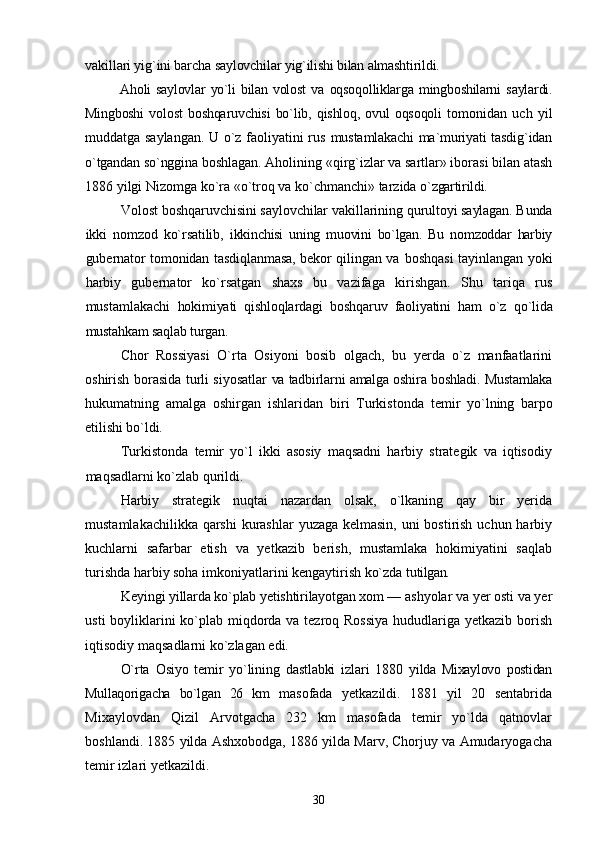 vakillari yig`ini barcha  saylovchilar yig`ilishi bilan almashtirildi.
Aholi   saylovlar   yо`li   bilan  volost   va   oqsoqolliklarga   mingboshilarni   saylardi.
Mingboshi   volost   boshqaruvchisi   bо`lib,  qishloq,  ovul   oqsoqoli   tomonidan   uch   yil
muddatga saylangan. U о`z faoliyatini rus   mustamlakachi ma`muriyati tasdig`idan
о`tgandan sо`nggina  boshlagan. Aholining «qirg`izlar va sartlar» iborasi bilan atash
1886 yilgi Nizomga kо`ra «о`troq va kо`chmanchi» tarzida  о`zgartirildi.
Volost boshqaruvchisini saylovchilar vakillarining  qurultoyi saylagan. Bunda
ikki   nomzod   kо`rsatilib,   ikkinchisi   uning   muovini   bо`lgan.   Bu   nomzoddar   harbiy
gubernator tomonidan tasdiqlanmasa, bekor qilingan va   boshqasi tayinlangan yoki
harbiy   gubernator   kо`rsatgan   shaxs   bu   vazifaga   kirishgan.   Shu   tariqa   rus
mustamlakachi   hokimiyati   qishloqlardagi   boshqaruv   faoliyatini   ham   о`z   qо`lida
mustahkam saqlab turgan.
Chor   Rossiyasi   О`rta   Osiyoni   bosib   olgach,   bu   yerda   о`z   manfaatlarini
oshirish borasida turli siyosatlar   va tadbirlarni amalga oshira boshladi. Mustamlaka
hukumatning   amalga   oshirgan   ishlaridan   biri   Turkistonda   temir   yо`lning   barpo
etilishi bо`ldi.
Turkistonda   temir   yо`l   ikki   asosiy   maqsadni   harbiy   strategik   va   iqtisodiy
maqsadlarni kо`zlab qurildi.
Harbiy   strategik   nuqtai   nazardan   olsak,   о`lkaning   qay   bir   yerida
mustamlakachilikka qarshi  kurashlar  yuzaga kelmasin, uni bostirish uchun harbiy
kuchlarni   safarbar   etish   va   yetkazib   berish,   mustamlaka   hokimiyatini   saqlab
turishda harbiy soha imkoniyatlarini kengaytirish kо`zda  tutilgan.
Keyingi yillarda kо`plab yetishtirilayotgan xom —  ashyolar va yer osti va yer
usti  boyliklarini  kо`plab miqdorda va tezroq Rossiya  hududlariga yetkazib borish
iqtisodiy maqsadlarni kо`zlagan edi.
О`rta   Osiyo   temir   yо`lining   dastlabki   izlari   1880   yilda   Mixaylovo   postidan
Mullaqorigacha   bо`lgan   26   km   masofada   yetkazildi.   1881   yil   20   sentabrida
Mixaylovdan   Qizil   Arvotgacha   232   km   masofada   temir   yо`lda   qatnovlar
boshlandi. 1885 yilda Ashxobodga, 1886 yilda Marv, Chorjuy va Amudaryogacha
temir izlari yetkazildi.
30 