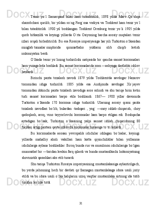 Temir   yо`l   Samarqand   bilan   ham   tutashtirildi,   1898   yilda   Marv   Qо`shqa
shaxobchasi qurilib, bir yildan sо`ng   Farg`ona vodiysi va Toshkent ham temir yо`l
bilan   tutashtirildi.   1900   yil   boshlangan   Toshkent   Orenburg   temir   yо`li   1905   yilda
qurib bitkazildi  va keyingi   yillarda  О`rta  Osiyoning  barcha  asosiy  nuqtalari  temir
izlari orqali birlashtirildi. Bu esa Rossiya imperiyasiga  har yili Turkiston о`lkasidan
minglab tonnalar   miqdorida         qimmatbaho         yuklarni         olib         chiqib         ketish
imkoniyatini berdi.
О`lkada temir yо`lining tushirilishi natijasida bir   qancha sanoat korxonalari
ham yuzaga kela boshladi. Bu saonat korxonalarida xom —ashyoga dastlabki ishlov
berilardi.
Birinchi   paxta   tozalash   zavodi   1879   yilda   Toshkentda   savdogar   Nazarov
tomonidan   ishga   tushirildi.   1885   yilda   esa   Andijonda   savdogar   Xо`jayev
tomonidan ikkinchi  paxta tozalash  zavodiga asos  solindi  va shu tariqa birin ketin
turli   sanoat   korxonalari   barpo   etila   boshlandi.   1867—   1900   yillar   davomida
Turkiston   о`lkasida   170   korxona   ishga   tushirildi.   Ularning   asosiy   qismi   paxta
tozalash   zavodlari   bо`lib,   bulardan   -tashqari   ,   yog`   —moy   ishlab- chiqarish,   choy
qadoqlash,   aroq,   vino   tayyorlovchi   korxonalar   ham   barpo   etilgan   edi.   Boshqacha
aytadigan   bо`lsak,   Turkiston   о`lkasining   yalpi   sanoat   ishlab   chiqarishning   80
foizdan ortigi paxtani qayta ishlovchi korxonalar  hissasiga tо`tri kelardi.
Bu   korxonalarda   asosan   yevropalik   ishchilar   ishlagan   bо`lsalar,   keyingi
yillarda   mahalliy   aholi   vakillari   ham   katta   qiyinchiliklar   bilan   yollanma
ishchilarga aylana   boshladilar. Biroq bunda rus va musulmon ishchilariga   bо`lgan
munosabat bir —biridan keskin farq qilardi va  bunda mustamlkachi hokimiyatning
shovinistik qarashlari  aks etib turardi.
Shu tariqa Turkiston Rossiya imperiyasining  mustamlakasiga aylantirilgach,
bu   yerda   jahonning   hech   bir   davlati   qо`llamagan   mustamlakaga   idora   usuli   joriy
etildi va bu idora usuli о`lka halqlarini uzoq vaqtlar   mustamlaka sirtmog`ida tutib
turishni kо`zda tutdi.
  
31 