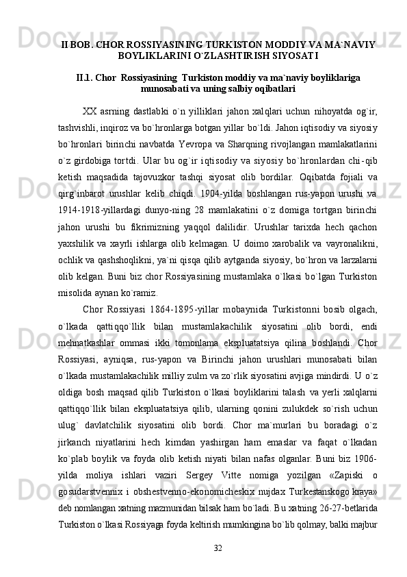 II BOB. CHOR ROSSIYASINING TURKISTON MODDIY VA MA`NAVIY
BOYLIKLARINI O`ZLASHTIRISH SIYOSATI
II.1. Chor  Rossiyasining  Turkiston moddiy va ma`naviy boyliklariga
munosabati va uning salbiy oqibatlari
XX   asrning   dastlabki   o`n   yilliklari   jahon   xalqlari   uchun   nihoyatda   og`ir,
tashvishli, inqiroz va bo`hronlarga botgan yillar  bo`ldi. Jahon iqtisodiy va siyosiy
bo`hronlari   birinchi   navbatda   Yevropa va  Sharqning  rivojlangan  mamlakatlarini
o`z girdobiga   tortdi.   Ular   bu   og`ir   iqtisodiy   va   siyosiy   bo`hronlardan   chi- qib
ketish   maqsadida   tajovuzkor   tashqi   siyosat   olib   bordilar.   Oqibatda   fojiali   va
qirg`inbarot   urushlar   kelib   chiqdi.   1904-yilda   boshlangan   rus-yapon   urushi   va
1914-1918-yillardagi   dunyo- ning   28   mamlakatini   o`z   domiga   tortgan   birinchi
jahon   urushi   bu   fikrimizning   yaqqol   dalilidir.   Urushlar   tarixda   hech   qachon
yaxshilik   va   xayrli   ishlarga   olib   kelmagan.   U   doimo   xarobalik   va   vayronalikni,
ochlik va qashshoqlikni, ya`ni qisqa qilib aytganda   siyosiy, bo`hron va larzalarni
olib kelgan. Buni  biz chor  Rossiya sining   mustamlaka   o`lkasi   bo`lgan   Turkiston
misolida aynan  ko`ramiz.
Chor   Rossiyasi   1864-1895-yillar   mobaynida   Turkiston ni   bosib   olgach,
o`lkada   qattiqqo`llik   bilan   mustamlakachilik   siyosatini   olib   bordi,   endi
mehnatkashlar   ommasi   ikki   tomonlama   ekspluatatsiya   qilina   boshlandi.   Chor
Rossiyasi,   ayniqsa,   rus- yapon   va   Birinchi   jahon   urushlari   munosabati   bilan
o`lkada mus tamlakachilik milliy zulm va zo`rlik siyosatini avjiga mindirdi. U  o`z
oldiga   bosh   maqsad   qilib   Turkiston   o`lkasi   boyliklarini   talash   va   yerli   xalqlarni
qattiqqo`llik   bilan   ekspluatatsiya   qilib,   ularning   qonini   zulukdek   so`rish   uchun
ulug`   davlatchilik   siyosatini   olib   bordi.   Chor   ma`murlari   bu   boradagi   o`z
jirkanch   niyatlarini   hech   kimdan   yashirgan   ham   emaslar   va   faqat   o`lkadan
ko`plab   boylik   va   foyda   olib   ketish   niyati   bilan   nafas   olganlar.   Buni   biz   1906-
yilda   moliya   ishlari   vaziri   Sergey   Vitte   nomiga   yozilgan   «Zapiski   о
gosudarstvennix   i   obshestvenno-ekonomicheskix   nujdax   Tur kestanskogo kraya»
deb nomlangan xatning mazmunidan bilsak  ham bo`ladi. Bu xatning 26-27-betlarida
Turkiston o`lkasi Ros siyaga foyda keltirish mumkingina bo`lib qolmay, balki majbur
32 