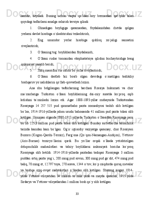 hamdir,   deyiladi.   Buning   uchun   vaqtni   qo`ldan   boy   bermasdan   qat`iylik   bilan
quyidagi tadbirlarni amalga oshirish tavsiya qi lindi:
1. Olinadigan   boyligiga   qaramasdan,   foydalanishdan   chetda   qolgan
yerlarni davlat hisobiga o`zlashtirishni tezlashtirish;
2. Eng   unumdor   yerlar   hisobiga   qishloq   xo`jaligi   sanoatini
rivojlantirish;
3. O`lkaning tog` boyliklaridan foydalanish;
4. O`lkani   ruslar   tomonidan   ekspluatatsiya   qilishni   kuchay tirishga   keng
imkoniyat yaratib berish;
5. Xalq maorifini rus uslubi bo`yicha rivojlantirish;
6. O`lkani   dastlab   biz   bosib   olgan   davrdagi   o`rnatilgan   tash kiliy
boshqaruv yo`nalishlarini qo`llab-quvvatlash lozim.
Ana   shu   belgilangan   tadbirlarning   barchasi   Rossiya   huku mati   va   chor
ma`murlariga   Turkiston   o`lkasi   boyliklarining   doi- miy   suratda   ko`proq   oqib
kelishini   ta`minlashi   lozim   edi.   Agar   1888-1893-yillar   mobaynida   Turkistondan
Rossiyaga   14   257   515   pud   qimmatbaho   paxta   xomashyosi   tashib   olib   ketilgan
bo`lsa,   1914-1916-yilIarda jahon urushi bahonasida 41 million pud pax ta tolasi olib
ketilgan.  Umuman   olganda  1880-1917- yillarda   Tur kiston   o ` Ikasidan   Rossiyaga   jami
bo ` lib   225,8   million   pud   pax ta   tolasi   olib   ketilgan .  Bunday   surbetlarcha   talonchilik
tarixda   kamdan   kam   bo ` lgan .   Og ` ir   iqtisodiy   vaziyatga   qaramay ,   chor   Rossiyasi
Buxoro   ( Kogon - Qarshi - Termiz ),   Farg ` ona   ( Qo ` qon - Namangan - Andijon ),   Yettisuv
( Aris - Burnas )   temiryo ` llarini   qurdi .   Bu   yo ` llar   orqali   o ` lkada   yetishtirilgan
dehqonchilik   mahsulotlari   va   tabiiy   boyliklarni   imkoniyati   boricha   ko ` proq
Rossiyaga   olib   ketildi .   1914-1916- yillarda   paxtadan   tashqari   Rossiyaga   3   million
puddan   ortiq   paxta   yog ` i , 200  ming   pud   so vun , 300  ming   pud   go ` sht , 474  ming   pud
baliq , 70  ming   ot , 12.797  tuya , 270  arava , 1344  o ` tov ,  ko ` p   miqdorda   quruq   mevalar
va   boshqa   oziq - ovqat   mahsulotlari   o ` lkadan   olib   ketilgan .   Shunmg   singari   1914-
yilda   Yettisuv   viloyatidan   34   million   so ` mlik   yirik   va   mayda   qoramol ,   1915- yilda
Sirdaryo   va   Yettisuv   viloyatlaridan  1  million   bosh   qo ` y   olib   ketilgan .
33 