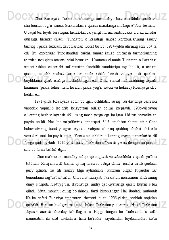 Chor   Rossiyasi   Turkiston   o`lkasiga   xom   ashyo   bazasi   sifatida   qaradi   va
shu boisdan og`ir sanoat  korxonalarini  qurish   masalasiga mutlaqo e`tibor bermadi.
U faqat tez foyda beradigan, kichik-kichik yengil hunarmandchilikka oid korxonalar
qurishga   harakat   qiladi.   Turkiston   o`lkasidagi   sanoat   korxonalarining   asosiy
tarmog`i paxta tozalash zavodlaridan iborat bo`lib, 1914- yilda ularning soni 254 ta
edi.   Bu   korxonalar   Turkistondagi   barcha   sanoat   ishlab   chiqarish   tarmoqlarining
to`rtdan uch qism  mahsu- lotini   berar  edi.  Umuman   olganda  Turkiston  o`lkasidagi
sanoat   ishlab   chiqarishi   sof   mustamlakachilik   xarakteriga   ega   bo`lib,   u   asosan
qishloq   xo`jalik   mahsulotlarini   birlamchi   ishlab   berish   va   yer   osti   qazilma
boyliklarini   qazib   olishga   moslashtirilgan   edi.   O`lka   sanoat   mahsulotining   deyarli
hammasi  (paxta tolasi, neft,   ko`mir, paxta yog`i, sovun va hokazo) Rossiyaga  olib
ketilar edi.
1891-yilda   Rossiyada   sodir   bo`lgan   ochlikdan   so`ng   Tur- kistonga   bamisoli
vabodek   yopirilib   ko`chib   kelayotgan   oilalar   oqimi   ko`paydi.   1906-yildayoq
o`lkaning   besh   viloyatida   451   ming  tanob yerga  ega bo`lgan  136 rus  posyolkalari
paydo   bo`ldi.   Har   bir   xo`jalikning   tomorqasi   34,5   tanobdan   iborat   edi. 1
  Chor
hukumatining   bunday   agrar   siyosati   natijasi   o`laroq   qishloq   aholisi   o`rtasida
yersizlar   soni   ko`payib   ketdi.   Yersiz   xo`jaliklar   o`lkaning   ayrim   tumanlarida   40
foizga qadar  yetadi. 1910-yilda   butun Turkiston o`lkasida yersiz dehqon xo`jaliklar
soni 30 foizni tashkil etgan.
Chor ma`murlari mahalliy xalqni qorang`ulik va zabunlikda   saqlash   yo`lini
tutdilar.   Xalq   maorifi   tizimi   qattiq   nazorat   ostiga  olindi, ruscha  tartib  qoidalar
joriy   qilindi,   rus   tili   rasmiy   tilga   aylnatirildi,   ruschani   bilgan   fuqarolar   har
tomonlama  rag`batlantirildi. Chor ma`muriyati Turkiston musulmon   aholisining
diniy   e`tiqodi,   his-tuyg`usi,   diyonatiga,   milliy   qad-nyatlariga   qarshi   hujum   e`lon
qiladi.   Musulmonchilikning   be- shinchi   farzi   hisoblangan   Haj   ibodati,   muborak
Ka`ba   safari   R-ossiya   imperatori   farmoni   bilan   1903-yildan   boshlab   taqiqlab
qo`yildi.   Bundan   kutilgan   maqsadni   Muso   Turkistoniy   o`zining   -Hug*   Turkiston
fojiasi»   asarida   shunday   ta`riflagan:   «...Hajga   borgan   bir   Turkistonli   u   safar
munosabati   ila   chet   davlatlarni   ham   ko`radur,   sayohatdan   foydalanadur,   ko`zi
34 