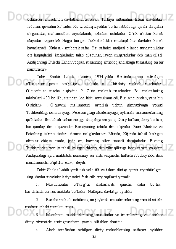 ochiladur,   musulmon   davlatlarini,   xususan,   Turkiya   saltanatini,   Islom   shavkatini,
Is-lomni quwatini ko`radur. Ko`zi ochiq ziyolilar bo`lsa istibdodga qarshi chiqishni
o`rganadur,   ma`lurnotlari   ziyodalanib,   zehnlari   ochiladur.   O`rik   o`rikni   ko`rib
olayadur   deganidek   Hajga   borgan   Turkistonliklar   mustaqil   hur   davlatni   ko`rib
havaslanadi.  Xulo sa  -  muborak  safar,  Haj   safarini   natijasi  o`laroq  turkistonliklar
o`z   huquqlarini,   istiqlollarini   talab   qiladurlar,   isyon   chiqaradurlar   deb   man   qiladi.
Andijondagi Dukchi Eshon voqeasi ruslarning  shundoq andishaga tushadurg`on bir
namunadir».
Tohir   Shokir   Labik   o`zining   1934-yilda   Berlinda   chop   ettirilgan
«Turkiston   paxta   xo`jaligi»   kitobida   «1.   Ibtido iy   maktab   ruschadur.
O`quvchilar   ruscha   o`qiydur.   2.   O`rta   maktab   ruschadur.   Bu   maktabning
talabalari 400 bo`lib,  shundan ikki kishi musulmon edi, Biri Andijondan, yana bin
O`shdan».   ...O`quvchi   ma`lumotini   orttirish   uchun   gimnaziyaga   yohud
Toshkentdagi seminariyaga, Peterburgdagi akademiyaga joylanishi missionerlarning
qo`lidadur. Ilm tahsili uchun xorijga chiqishga izn yo`q. Diniy bo`lsin, faniy bo`lsin,
har   qanday   ilm   o`quvchilar   Rossiyaning   ichida   ilm   o`qiydur.   Buni   Moskov   va
Peterburg   ta`min   etadur.   Ammo   no`g`oylardan   Misrda,   Xijozda   tahsil   ko`rgan
olimlar   chiqsa   esada,   juda   oz,   barmoq   bilan   sanarli   darajadadur.   Bizning
Turkistondan  xorijjy  tahsil   ko`rgan   faloniy deb zikr qilishga  hech raqam yo`qdur.
Andijondagi ayni maktabda norasmiy sur`atda vaqtincha haftada ibtidoiy ikki dars
musulmoncha o`qitulur edi», - deydi.
Tohir Shokir Labik yerli tub xalq tili va islom  diniga qar shi uyushtirilgan
ulug` davlat shovinistik siyosatini fosh etib  quyidagilarni yozadi: 
1. Musulmonlar   o`lturg`on   shaharlarda   qancha   daha   bo`lsa,
har dahada bir rus maktabi bo`ladur. Nafaqasi davlatga oyid dur.
2. Ruscha maktab ochilmog`on joylarda musulmonlarning   masjid solishi,
madrasa qilishi mumkin emas.
3. Musulmon   muddarislarining,   muallimlar   va   imomlaramg   va     boshqa
diniy  xizmatchilarning ruschani  yaxshi bilishlan  shartdir.
4. Aholi   tarafindan   ochilgan   diniy   maktablarning   nafaqasi   oyiddur.
35 