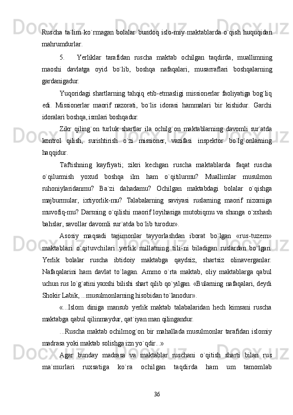 Ruscha   ta`lim   ko`rmagan   bolalar   bundoq   islo- miy   maktablarda   o`qish   huquqidan
mahrumdurlar.
5. Yerliklar   tarafidan   ruscha   maktab   ochilgan   taqdirda,   muallimning
maoshi   davlatga   oyid   bo`lib,   boshqa   nafaqalari,   musarraflari   boshqalarning
gardanigadur.
Yuqoridagi shartlarning tahqiq etib-etmasligi missionerlar   faoliyatiga bog`liq
edi.   Missionerlar   maorif   nazorati,   bo`lis   idorasi   hammalari   bir   kishidur.   Garchi
idoralari boshqa, ismlari boshqa dur.
Zikr   qiling`on   turluk   shartlar   ila   ochilg`on   maktablarning   davomli   sur`atda
kontrol   qilish,   surishtirish   o`zi   missioner,   vazifasi   inspektor   bo`lg`onlarning
haqqidur.
Taftishning   kayfiyati;   zikri   kechgan   ruscha   maktablarda   faqat   ruscha
o`qilurmish   yoxud   boshqa   ilm   ham   o`qitilurmu?   Muallimlar   musulmon
ruhoniylaridanmu?   Ba`zi   dahadamu?   Ochilgan   maktabdagi   bolalar   o`qishga
majburmular,   ixtiyorlik- mu?   Talabalarning   saviyasi   ruslarning   maorif   nizomiga
muvofiq- mu? Darsning o`qilishi  maorif  loyihasiga  mutobiqmu va shunga   o`xshash
bahslar, savollar davomli sur`atda bo`lib turodur».
Asosiy   maqsadi   tarjimonlar   tayyorlashdan   iborat   bo`lgan   «rus-tuzem»
maktablari   o`qituvchilari   yerlik   millatning   tili- ni   biladigan   ruslardan   bo`lgan.
Yerlik   bolalar   ruscha   ibtidoiy   maktabga   qaydsiz,   shartsiz   olinaverganlar.
Nafaqalarini   ham   davlat   to`lagan.   Ammo   o`rta   maktab,   oliy   maktablarga   qabul
uchun rus lo`g`atini yaxshi bilishi shart qilib qo`yilgan. «Bularning   nafaqalari, deydi
Shokir Labik, ...musulmonlarning hisobidan to`lanodur».
«...Islom   diniga   mansub   yerlik   maktab   talabalaridan   hech   kimsani   ruscha
maktabga qabul qilinmaydur, qat`iyan man  qilingandur.
...Ruscha maktab ochilmog`on bir mahallada musulmonlar   tarafidan islomiy
madrasa yoki maktab solishga izn yo`qdir...»
Agar   bunday   madrasa   va   maktablar   ruschani   o`qitish   sharti   bilan   rus
ma`murlari   ruxsatiga   ko`ra   ochilgan   taqdirda   ham   um   tamomlab
36 