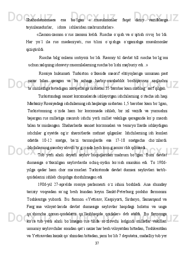 Shahodatnomaea   esa   bo`lgan   «...musulmonlar   faqat   diniy   vazifalarga
tayinlanadurlar,    idora   ishlaridan  mahrumdurlar».
«Zamon-zamon   o`rus   zamoni   keldi.   Ruscha   o`qish   va   o`qitish   rivoj   bo`ldi.
Наг   yo`l   ila   rus   madaniyati,   rus   tilini   o`qishga   o`rganishga   musulmonlar
qiziqtirildi.
Ruscha   bilg`onlarni  imtiyozi  bo`ldi.  Rasmiy  til   davlat   till   ruscha bo`lg`oni
uchun xalqning idoraviy muomilalarning ruscha bo`lishi majburiy edi...»
Rossiya   hukumati   Turkiston   o`lkasida   maorif   ehtiyojlariga   umuman   past
nazar   bilan   qaragan   va   bu   sohaga   harbiy-mirshablik   boshqaruvni   saqlashni
ta`minlashga ketadigan xarajatlarga  nisbatan 35 barobar kam mablag` sarf qilgan.
Turkistondagi sanoat korxonalarida ishlayotgan ishchilarning  o`rtacha ish haqi
Markaziy Rossiyadagi ishchilarning ish haqlariga  nisbatan 1,5 barobar kam bo`lgan,
Turkistonning   o`zida   ham   bir   korxonada   ishlab,   bir   xil   vazifa   va   yumushni
bajargan rus   millatiga   mansub   ishchi   yerli  millat   vakiliga  qaraganda  ko`p  maosh
bilan   ta`minlangan.   Shaharlarda   sanoat   korxonalari   va   temiryo`llarda   ishlaydigan
ishchilar   g`oyatda   og`ir   sharoitlarda   mehnat   qilganlar.   Ishchilarning   ish   kunlari
odatda   10-12   soatga,   ba`zi   tarmoqlarda   esa   17-18   soatgacha   cho`zilardi.
Ishchilarning maishiy ahvoli to`g`risida hech kim g`amxo`rlik qilmasdi.
Tub   yerli   aholi   deyarli   saylov   huquqlaridan   mahrum   bo`lgan.   Buni   davlat
dumasiga   o`tkazilgan   saylovlarda   ochiq-oydin   ko`rish   mumkin   edi.   To   1906-
yilga   qadar   ham   chor   ma`murlari   Turkistonda   davlat   dumasi   saylovlari   tartib-
qoidalarini ishlab  chiqishga shoshilmagan edi.
1906-yil   27-aprelda   rossiya   parlamenti   o`z   ishini   boshladi.   Ana   shunday
tarixiy   voqeadan   so`ng   besh   kundan   keyin   Sankt-Peterburg   podsho   farmonini
Toshkentga   yubordi.   Bu   farmon   «Yettisuv,   Kaspiyorti,   Sirdaryo,   Samarqand   va
Farg`ona   viloyat- larida   davlat   dumasiga   saylovlar   haqidagi   holatni   va   unga
qo`shimcha   qonun-qoidalarni   qo`llashhaqida   qoidalar»   deb   ataldi.   Bu   farmonga
ko`ra   tub   yerli   aholi   bo`lmagan   rus   tilida   so`zlovchi   kelgindi   millatlar   vakillari
umumiy saylovchilar sonidan qat`i  nazar har besh viloyatdan bittadan, Toshkentdan
va Yettisuvdan kazak qo`shinidan bittadan, jami bo`lib 7 deputatni, mahalliy tub yer
37 