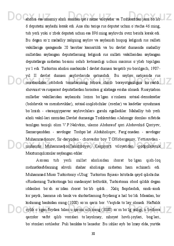 aholisi esa umumiy aholi sonidan qat`i nazar viloyatlar va Toshkentdan jami bo`lib
6 deputatni saylashi kerak edi. Ana shu  tariqa rus deputat uchun o`rtacha 46 ming,
tub yerli yoki o`zbek  deputati uchun esa 896 ming saylovchi ovoz berishi kerak edi.
Bu   degan   so`z   mahalliy   xalqning   saylov   va   saylanish   huquqi   kelgin di   rus   raillati
vakillariga   qaraganda   20   barobar   kamsitildi   va   bu   davlat   dumasida   mahalliy
millatdan   saylangan   deputatlarning   kelgindi   rus   millati   vakillaridan   saylangan
deputatlarga   nisbatan   bosimi   oshib   ketmasligi   uchun   maxsus   o`ylab   topilgan
yo`l   edi. Turkiston aholisi markazda I davlat dumasi tarqatib yu- borilgach, 1907-
yil   II   davlat   dumasi   saylovlarida   qatnashdi.   Bu   saylov   natijasida   rus
rmistamlaka   istibdodi   tomirlarining   tobora   chirib   borayotganligini   ko`rsatdi,
shovinist va rusparast deputatlardan birontasi g`alabaga erisha olmadi. Rusiyzabon
millatlar   vakillaridan   saylanishi   lozim   bo`lgan   o`rinlarni   sotsial- demokratlar
(bolshevik   va   mensheviklar),   sotsial-inqilobchilar   (eserlar)   va   kadetlar   uyushmasi
bo`lmish   -   «taraqqiyparvar   saylovchilar»   guruhi   egalladilar.   Mahalliy   tub   yerli
aholi vakil- lari nomidan Davlat dumasiga Toshkentdan «Jahongir domla»  sifatida
tanilgan   taniqli   olim   V.P.Nalivkin,   ulamo   Abdurauf   qori   Abduvohid   Qoriyev,
Samarqanddan   -   savdogar   Toshpo`lat   Abduholiqov,   Farg`onadan   -   savdogar
Muhammadjonov, Sir- daryodan - chorvador boy T.OHoberganov, Yettisuvdan -
muhandis   MuhammadjonTanishboyev,   Kaspiyorti   viloyatidan   - podpolkovnik
Maxtumqulixonlar saylangan edilar.
Asosan   tub   yerli   millat   aholisidan   iborat   bo`lgan   qish- loq
mehnatkasManning   ahvoli   shahar   aholisiga   nisbatan   ham   achinarli   edi.
Muhammad Muso Turkistoniy «Ulug` Turkiston  fojiasi» kitobida qayd qilishicha:
«Ruslarning Turkistonga  biz   madaniyat   keltirdik,   Turkistonni   obod   qildik   degan
iddaolari   bo`sh   so`zdan   iborat   bo`lib   qoldi...   Xalq   faqirlashdi,   sindi-sindi
ko`paydi, hamma ish bank va shirkatlaming foydasig`a hal   bo`ldi.  Masalan, bir
kishining bankidan ming (1000)  so`m  qarzi   bor.   Vaqtida   to`lay   olmadi.   Haftalik
oylik o`sgan foydasi bilan  u qarzni uch ming (3000) so`m bo`lg`onligi, u bechora
qarzdor   vafot   qilib   vorislari   to`layolmay,   nihoyat   hovli-joylari,   bog`lari,
bo`stonlari sotiladur. Puli bankka to`lanadur. Bu ishlar ayb   bo`lmay elda, yurtda
38 