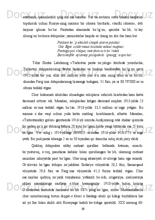 odatlanib, qonunlashib qolg`oni ma`lumdur. Yer va suvlarni sotib bankni haqlarini
topshirish   uchun   Rusiya-ning   maxsus   bir   idorasi   bordurki,   «tanfiz   idorasi»,   deb
tarjima   qilinsa   bo`lur.   Paxtadan   alamzada   bo`lg`on,   qarzdor   bo`lib,   to`lay
olmog`on bechora dehqonlar, zamindorlar haqida so`zlang`on  she`rlar ham bor:
Paxtani ko `p ekishib chiqdi alarni paxtasi
 Gar Egar soldirmasa boshida veksel nuqtasi. 
Paxtaga pul chiqsa, mardum och bo`ridek 
Berishinfikr aylamay pishpak-to `qmoqg `a qochor.
Tohir   Shokir   Labikning   «Turkiston   paxta   xo`jaligi»   kitobida   yozishicha,
Turkiston   dehqonlarining   davlat   bankidan   va   bosh qa   banklardan   bo`lg`on   qarzi
1912-yilda   bir   yuz   ellik   olti   milli on   yetti   yuz   o`n   ikki   ming   oltin   so`m   bo`lib,
shundan Farg`ona   dehqonlarining hissasiga tushgani; 51 foiz, ya`ni 80.797000 so`m
oltinni tashkil etgan.
Chor  hukumati  aholidan olinadigan soliqlarni  oshirish   hisobidan ham katta
daromad   orttirar   edi.   Masalan,   soliqlardan   kelgan   daromad   miqdori   1913-yilda   23
million   so`mni   tashkil   etgan   bo`lsa,   1916-yilda   33,3   million   so`mga   yetgan.   Bu
summa   o`sha   vaqt   uchun   juda   katta   mablag`   hisoblanardi,   albatta.   Masalan,
«Turkestanskiy golos» gazetasida 1916-yil oxirida Andijonning   eski shahar qismida
bir qadaq qo`y go`shtining bahosi 20 tiyin bo`lgani holda yangi bozorida esa 25 tiyin
bo`lgan.   Yer   solig`i   1914-yildagi   6859021   so`mdan   1916-yilda   14311771   so`mga
yetdi.  Bir pud paxta tolasiga 2 so`m 50 tiyindan qo`shimcha soliq olish  joriy etildi.
Qishloq   dehqonlari   oddiy   mehnat   qurollari:   belkurak,   ketmon,   omoch-
bo`yinturuq,   o`roq,   panshaxa   kabilar   bilan   qurollangan   bo`lib,   ularning   mehnat
unumlari   nihoyatda   past   bo`lgan.   Ular- ning   aksariyati   ot-ulovga   ham   ega   emasdi.
Ot-ulovsiz   bo`lgan   dehqon   xo`jaliklari   Sirdaryo   viloyatida   20,3   foiz,   Samarqand
viloyatida   29,6   foiz   va   Farg`ona   viloyatida   41,3   foizni   tashkil   etgan.   Chor
ma`murlari   qishloq   xo`jalik   texnikasini   yetkazib   be- rish,   irrigatsiya,   melioratsiya
ishlari   masalalariga   mutlaqo   e`tibor   beraiaganlar.   1910-yilda   butun   hozirgi
O`zbekiston   hududida   hammasi   bo`lib   1071   plug   bo`lgan,   xolos.   Mustamlakachi
chor   unsurlarining   butun   diqqat-e`tibori   o`lkadagi   aholi   qo`lidagi   boyliklarni   har
xil   yo`llar   bilan   shilib   olib   Rossiyaga   tashib   ke- tishga   qaratildi.   XIX   asrning   60-
39 
