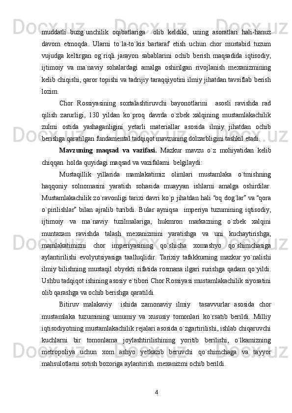 muddatli   buzg`unchilik   oqibatlariga     olib   keldiki,   uning   asoratlari   hali-hanuz
davom   etmoqda.   Ularni   to`la-to`kis   bartaraf   etish   uchun   chor   mustabid   tuzum
vujudga   keltirgan   og`riqli   jarayon   sabablarini   ochib   berish   maqsadida   iqtisodiy,
ijtimoiy   va   ma`naviy   sohalardagi   amalga   oshirilgan   rivojlanish   mexanizmining
kelib chiqishi, qaror topishi va tadrijiy taraqqiyotini ilmiy jihatdan tavsiflab berish
lozim. 
Chor   Rossiyasining   soxtalashtiruvchi   bayonotlarini     asosli   ravishda   rad
qilish   zarurligi,   130   yildan   ko`proq   davrda   o`zbek   xalqining   mustamlakachilik
zulmi   ostida   yashaganligini   yetarli   materiallar   asosida   ilmiy   jihatdan   ochib
berishga qaratilgan fundamental tadqiqot mavzuning dolzarbligini tashkil etadi.
Mavzuning   maqsad   va   vazifasi.   Mazkur   mavzu   o`z   mohiyatidan   kelib
chiqqan  holda quyidagi maqsad va vazifalarni  belgilaydi:
Mustaqillik   yillarida   mamlakatimiz   olimlari   mustamlaka   o`tmishning
haqqoniy   solnomasini   yaratish   sohasida   muayyan   ishlarni   amalga   oshirdilar.
Mustamlakachilik zo`ravonligi tarixi davri ko`p jihatdan hali  oq dog`lar  va  qora  
o`pirilishlar   bilan   ajralib   turibdi.   Bular   ayniqsa     imperiya   tuzumining   iqtisodiy,	

ijtimoiy   va   ma`naviy   tuzilmalariga,   hukmron   markazning   o`zbek   xalqini
muntazam   ravishda   talash   mexanizmini   yaratishga   va   uni   kuchaytirishga,
mamlakatimizni   chor   imperiyasining   qo`shicha   xomashyo   qo`shimchasiga
aylantirilishi   evolyutsiyasiga   taalluqlidir.   Tarixiy   tafakkurning   mazkur   yo`nalishi
ilmiy bilishning mustaqil obyekti sifatida rosmana ilgari surishga qadam qo`yildi.
Ushbu tadqiqot ishining asosiy e`tibori Chor Rossiyasi mustamlakachilik siyosatini
olib qarashga va ochib berishga qaratildi.
Bitiruv   malakaviy     ishida   zamonaviy   ilmiy     tasavvurlar   asosida   chor
mustamlaka   tuzumining   umumiy   va   xususiy   tomonlari   ko`rsatib   berildi.   Milliy
iqtisodiyotning mustamlakachilik rejalari asosida o`zgartirilishi, ishlab chiqaruvchi
kuchlarni   bir   tomonlama   joylashtirilishining   yoritib   berilishi,   o`lkamizning
metropoliya   uchun   xom   ashyo   yetkazib   beruvchi   qo`shimchaga   va   tayyor
mahsulotlarni sotish bozoriga aylantirish  mexanizmi ochib berildi. 
4 