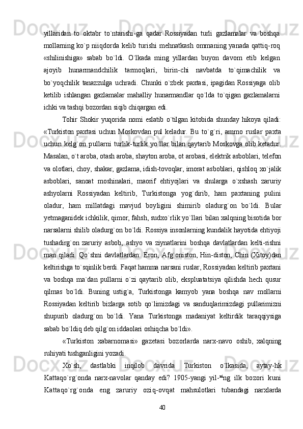 yillaridan   to   oktabr   to`ntarishi- ga   qadar   Rossiyadan   turli   gazlamalar   va   boshqa
mollarning ko`p   niiqdorda kelib turishi mehnatkash ommaning yanada qattiq- roq
«shilinishiga»   sabab   bo`ldi.   O`lkada   ming   yillardan   buyon   davom   etib   kelgan
ajoyib   hunarmandchilik   tarmoqlari,   birin- chi   navbatda   to`qimachilik   va
bo`yoqchilik   tanazzulga   uchradi.   Chunki   o`zbek   paxtasi,   ipagidan   Rossiyaga   olib
ketilib   ishlangan   gazlamalar   mahalliy   hunarmandlar   qo`lda   to`qigan   gazlamalarni
ichki va tashqi bozordan siqib chiqargan edi.
Tohir   Shokir   yuqorida   nomi   eslatib   o`tilgan   kitobida   shunday   hikoya   qiladi:
«Turkiston  paxtasi   uchun  Moskovdan  pul  keladur.   Bu   to`g`ri,   ammo   ruslar   paxta
uchun   kelg`on   pullarni   turlik- turlik yo`llar bilan qaytarib Moskovga olib ketadur.
Masalan, o`t aroba, otash aroba, shayton aroba, ot arobasi, elektrik asboblari,  telefon
va olotlari, choy, shakar, gazlama, idish-tovoqlar, imorat   asboblari, qishloq xo`jalik
asboblari,   sanoat   moshinalari,   maorif   ehtiyojlari   va   shularga   o`xshash   zaruriy
ashyolarni   Rossiyadan   keltirib,   Turkistonga   yog`dirib,   ham   paxtaning   pulini
oladur,   ham   millatdagi   mavjud   boyligini   shimirib   oladurg`on   bo`ldi.   Bular
yetmaganidek ichkilik, qimor, fahsh, sudxo`rlik yo`llari  bilan xalqning bisotida bor
narsalarni shilib oladurg`on bo`ldi.  Rossiya insonlarning kundalik hayotida ehtiyoji
tushadirg`on   zaruriy   asbob,   ashyo   va   ziynatlarini   boshqa   davlatlardan   kelti-rishni
man   qiladi.   Qo`shni   davlatlardan:   Eron,   Afg`oniston,   Hin- diston,   Chin   (Xitoy)dan
keltirishga to`sqinlik berdi. Faqat hamma  narsani ruslar, Rossiyadan keltirib paxtani
va   boshqa   ma`dan   pullarni   o`zi   qaytarib   olib,   ekspluatatsiya   qilishda   hech   qusur
qilmas   bo`ldi.   Buning   ustig`a,   Turkistonga   kamyob   yana   boshqa   nav   mollarni
Rossiyadan   keltirib   bizlarga   sotib   qo`limizdagi   va   sanduqlarimizdagi   pullarimizni
shupurib   oladurg`on   bo`ldi.   Yana   Turkistonga   madaniyat   keltirdik   taraqqiysiga
sabab bo`ldiq deb qilg`on iddaolari oshiqcha bo`ldi».
«Turkiston   xabarnomasi»   gazetasi   bozorlarda   narx-navo   oshib,   xalqning
ruhiyati tushganligini yozadi.
Xo`sh,   dastlabki   inqilob   davrida   Turkiston   o`lkasida,   aytay- hk
Kattaqo`rg`onda   narx-navolar   qanday   edi?   1905-yangi   yil- ni
ng   ilk   bozori   kuni
Kattaqo`rg`onda   eng   zaruriy   oziq-ovqat   mahsulotlari   tubandagi   narxlarda
40 