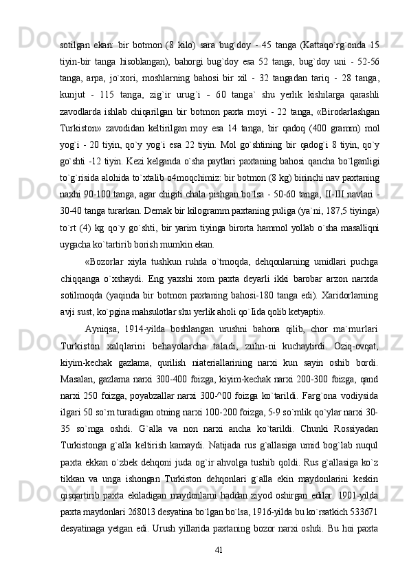 sotilgan   ekan:   bir   botmon   (8   kilo)   sara   bug`doy   -   45   tanga   (Kattaqo`rg`onda   15
tiyin-bir   tanga   hisoblangan),   bahorgi   bug`doy   esa   52   tanga,   bug`doy   uni   -   52-56
tanga,   arpa,   jo`xori,   moshlarning   bahosi   bir   xil   -   32   tangadan   tariq   -   28   tanga,
kunjut   -   115   tanga,   zig`ir   urug`i   -   60   tanga`   shu   yerlik   kishilarga   qarashli
zavodlarda   ishlab   chiqarilgan   bir   botmon   paxta   moyi   -   22   tanga,   «Birodarlashgan
Turkiston»   zavodidan   keltirilgan   moy   esa   14   tanga,   bir   qadoq   (400   gramm)   mol
yog`i   -   20  tiyin,   qo`y   yog`i   esa   22   tiyin.   Mol   go`shtining   bir   qadog`i   8 tiyin, qo`y
go`shti -12 tiyin. Kezi kelganda o`sha paytlari   paxtaning bahosi  qancha bo`lganligi
to`g`risida alohida to`xtalib  o4moqchimiz: bir botmon (8 kg) birinchi nav paxtaning
naxhi   90-100 tanga, agar chigiti chala pishgan bo`lsa - 50-60 tanga,   II-III navlari -
30-40 tanga turarkan. Demak bir kilogramm paxtaning puliga (ya`ni, 187,5 tiyinga)
to`rt   (4)   kg   qo`y   go`shti,   bir  yarim  tiyinga birorta hammol  yollab o`sha  masalliqni
uygacha  ko`tartirib borish mumkin ekan.
«Bozorlar   xiyla   tushkun   ruhda   o`tmoqda,   dehqonlarning   umidlari   puchga
chiqqanga   o`xshaydi.   Eng   yaxshi   xom   paxta   deyarli   ikki   barobar   arzon   narxda
sotilmoqda   (yaqinda   bir   bot mon   paxtaning   bahosi-180   tanga   edi).   Xaridorlarning
avji sust,  ko`pgina mahsulotlar shu yerlik aholi qo`Iida qolib ketyapti».
Ayniqsa,   1914-yilda   boshlangan   urushni   bahona   qilib,   chor   ma`murlari
Turkiston   xalqlarini   behayolarcha   taladi,   zuhn- ni   kuchaytirdi.   Oziq-ovqat,
kiyim-kechak   gazlama,   qurilish   niateriallarining   narxi   kun   sayin   oshib   bordi.
Masalan,  gazlama   narxi  300-400 foizga, kiyim-kechak narxi  200-300 foizga, qand
narxi  250 foizga, poyabzallar  narxi  300-^00 foizga  ko`tarildi.   Farg`ona   vodiysida
ilgari 50 so`m turadigan otning narxi 100- 200 foizga, 5-9 so`mlik qo`ylar narxi 30-
35   so`mga   oshdi.   G`alla   va   non   narxi   ancha   ko`tarildi.   Chunki   Rossiyadan
Turkistonga   g`alla   keltirish   kamaydi.   Natijada  rus   g`allasiga   umid  bog`lab   nuqul
paxta ekkan o`zbek dehqoni juda og`ir ahvolga tushib   qoldi. Rus g`allasiga ko`z
tikkan   va   unga   ishongan   Turkiston   dehqonlari   g`alla   ekin   maydonlarini   keskin
qisqartirib   paxta   ekiladigan   maydonlarni   haddan   ziyod   oshirgan   edilar.   1901-yilda
paxta maydonlari 268013 desyatina bo`lgan bo`lsa, 1916-yilda bu ko`rsatkich 533671
desyatinaga yetgan edi. Urush yillarida paxta ning   bozor   narxi   oshdi.   Bu   hoi   paxta
41 