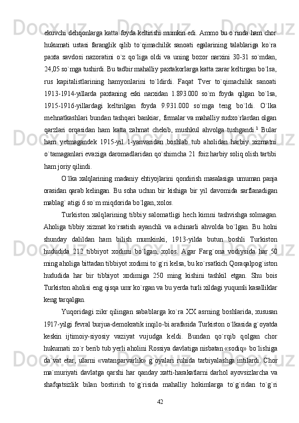 ekuvchi dehqonlarga katta   foyda keltirishi mumkin edi. Ammo bu o`rinda ham chor
hukumati   ustasi   faranglik   qilib   to`qimachilik   sanoati   egalarining   talablariga   ko`ra
paxta   savdosi   nazoratini   o`z   qo`liga   oldi   va   uning   bozor   narxini   30-31   so`mdan,
24,05 so`mga tushirdi. Bu tadbir mahalliy  paxtakorlarga katta zarar keltirgan bo`lsa,
rus   kapitalistlarining   hamyonlarini   to`ldirdi.   Faqat   Tver   to`qimachilik   sanoati
1913- 1914-yillarda   paxtaning   eski   narxidan   1.893.000   so`m   foyda   qilgan   bo`lsa,
1915-1916-yillardagi   keltirilgan   foyda   9.931.000   so`mga   teng   bo`ldi.   O`lka
mehnatkashlari bundan tashqari bankiar,  firmalar va mahalliy sudxo`rlardan olgan
qarzlari   orqasidan   ham   katta   zahmat   chekib,   mushkul   ahvolga   tushgandi. 1
  Bular
ham   yetmagandek   1915-yil   1-yanvaridan   boshlab   tub   aholidan   harbiy   xizmatni
o`tamaganlari evaziga daromadlaridan qo`shimcha 21  foiz harbiy soliq olish tartibi
ham joriy qilindi.
O`lka   xalqlarining  madaniy  ehtiyojlarini  qondirish  masalasiga   umuman panja
orasidan  qarab kelingan. Bu soha uchun bir kishiga   bir   yil   davomida   sarflanadigan
mablag` atigi 6 so`m miqdorida  bo`lgan, xolos.
Turkiston xalqlarining tibbiy salomatligi hech kimni   tashvishga solmagan.
Aholiga   tibbiy   xizmat   ko`rsatish   ayanchli   va   achinarli   ahvolda   bo`lgan.   Bu   holni
shunday   dalildan   ham   bilish   mumkinki,   1913-yilda   butun   boshli   Turkiston
hududida   212   tibbiyot   xodimi   bo`lgan,   xolos.   Agar   Farg`ona   vodiysida   har   50
ming aholiga bittadan tibbiyot xodimi to`g`ri kelsa, bu ko`rsatkich Qoraqalpog`iston
hududida   har   bir   tibbiyot   xodimiga   250   ming   kishini   tashkil   etgan.   Shu   bois
Turkiston aholisi eng  qisqa umr ko`rgan va bu yerda turli xildagi yuqumli kasalliklar
keng tarqalgan.
Yuqoridagi   zikr   qilingan   sabablarga   ko`ra   XX   asrning   boshlarida, xususan
1917-yilgi fevral burjua-demokratik inqilo- bi arafasida Turkiston o`lkasida g`oyatda
keskin   ijtimoiy-siyosiy   vaziyat   vujudga   keldi.   Bundan   qo`rqib   qolgan   chor
hukumati   zo`r berib tub yerli aholini Rossiya davlatiga nisbatan «sodiq»  bo`lishiga
da`vat  etar, ularni   «vatanparvarlik»  g`oyalari  ruhida   tarbiyalashga intilardi. Chor
ma`muriyati  davlatga  qarshi   har   qanday xatti-harakatlarni darhol ayovsizlarcha  va
shafqatsizlik   bilan   bostirish   to`g`risida   mahalliy   hokimlarga   to`g`ridan   to`g`ri
42 