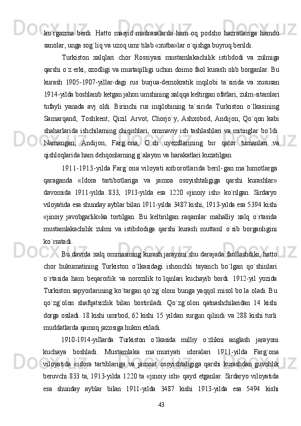 ko`rgazma   berdi.   Hatto   masjid   madrasalarda   ham   oq   podsho   hazratlariga   hamdu
sanolar, unga sog`liq va uzoq umr tilab  «xutba»lar o`qishga buyruq berildi.
Turkiston   xalqlari   chor   Rossiyasi   mustamlakachilik   istib dodi   va   zulmiga
qarshi o`z erki, ozodligi va mustaqilligi uchun  doimo faol kurash olib borganlar. Bu
kurash   1905-1907-yillar-dagi   rus   burjua-demokratik   inqilobi   ta`sirida   va   xususan
1914- yilda boshlanib ketgan jahon umshining xalqqa keltirgan ofatlari,  zulm-sitamlari
tufayli   yanada   avj   oldi.   Birinchi   rus   inqilobining   ta`sirida   Turkiston   o`lkasining
Samarqand,   Toshkent,   Qizil   Arvot,   Chorjo`y,   Ashxobod,   Andijon,   Qo`qon   kabi
shaharlarida   ishchilarning chiqishlari, ommaviy ish tashlashlari  va mitinglar   bo`ldi.
Namangan,   Andijon,   Farg`ona,   O`sh   uyezdlarining   bir   qator   tumanlari   va
qishloqlarida ham dehqonlarning g`alayon va  harakatlari kuzatilgan.
1911-1913-yilda Farg`ona viloyati axborotlarida beril- gan ma`lumotlarga
qaraganda   «Idora   tartibotlariga   va   jamoa   osoyishtaligiga   qarshi   kurashlar»
davomida   1911-yilda   833,   1913-yilda   esa   1220   «jinoiy   ish»   ko`rilgan.   Sirdaryo
viloyatida esa  shunday ayblar bilan 1911-yilda 3487 kishi, 1913-yilda esa 5394  kishi
«jinoiy   javobgarlik»ka   tortilgan.   Bu   keltirilgan   raqamlar   mahalliy   xalq   o`rtasida
mustamlakachilik   zulmi   va   istibdodiga   qarshi   kurash   muttasil   o`sib   borganligini
ko`rsatadi.
Bu davrda xalq ommasining kurash jarayoni shu darajada   faollashdiki, hatto
chor   hukumatining   Turkiston   o`lkasidagi   ishonchli   tayanch   bo`lgan   qo`shinlari
o`rtasida   ham   beqarorlik   va   norozilik   to`lqinlari   kuchayib   bordi.   1912-yil   yozida
Turkiston  sapyorlarining ko`targan qo`zg`oloni bunga yaqqol misol bo la  oladi. Bu
qo`zg`olon   shafqatsizlik   bilan   bostiriladi.   Qo`zg`olon   qatnashchilaridan   14   kishi
dorga osiladi. 18 kishi umrbod, 62 kishi   15 yildan surgun qilindi va 288 kishi turli
muddatlarda qamoq  jazosiga hukm etiladi.
1910-1914-yiIlarda   Turkiston   o`lkasida   milliy   o`zlikni   anglash   jarayoni
kuchaya   boshladi.   Mustamlaka   ma`muriyati   idoralari   1911-yilda   Farg`ona
viloyatida   «idora   tartiblariga   va   jamoat   osoyishtaligiga   qarshi   kurashdan   guvohlik
beruvchi 833 ta, 1913- yilda 1220 ta «jinoiy ish» qayd etganlar. Sirdaryo viloyatida
esa   shunday   ayblar   bilan   1911-yilda   3487   kishi   1913-yilda   esa   5494   kishi
43 