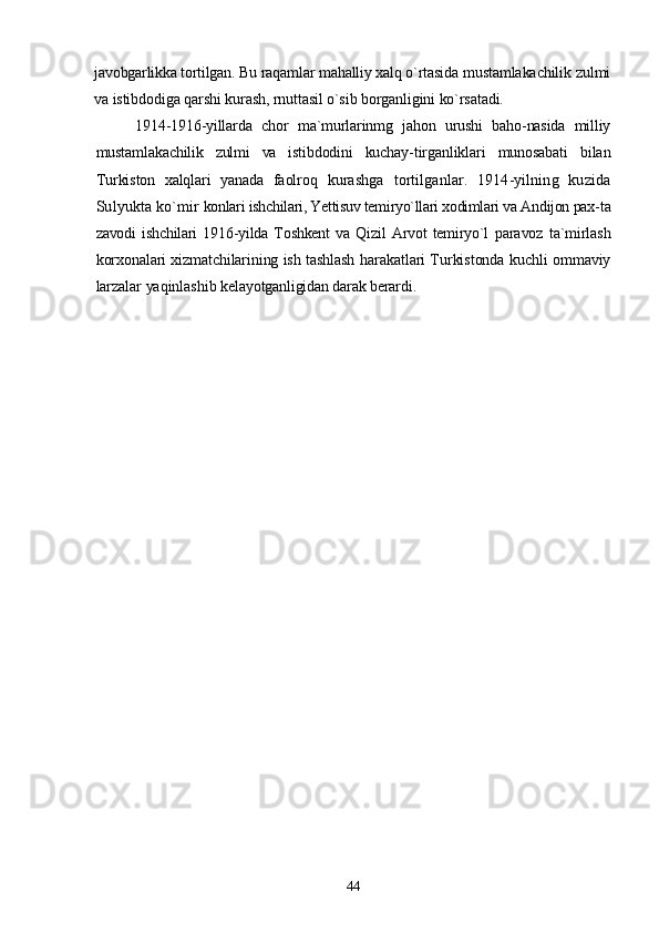 javobgarlikka tortilgan. Bu raqamlar mahalliy xalq o`rtasida  mustamlakachilik zulmi
va istibdodiga qarshi kurash, rnuttasil o`sib borganligini ko`rsatadi.
1914-1916-yillarda   chor   ma`murlarinmg   jahon   urushi   baho-nasida   milliy
mustamlakachilik   zulmi   va   istibdodini   kuchay- tirganliklari   munosabati   bilan
Turkiston   xalqlari   yanada   faolroq   kurashga   tortilganlar.   1914-yilning   kuzida
Sulyukta ko`mir  konlari ishchilari, Yettisuv temiryo`llari xodimlari va Andijon pax- ta
zavodi   ishchilari   1916-yilda   Toshkent   va   Qizil   Arvot   temiryo`l   paravoz   ta`mirlash
korxonalari xizmatchilarining ish tashlash   harakatlari Turkistonda kuchli ommaviy
larzalar yaqinlashib  kelayotganligidan darak berardi.
44 