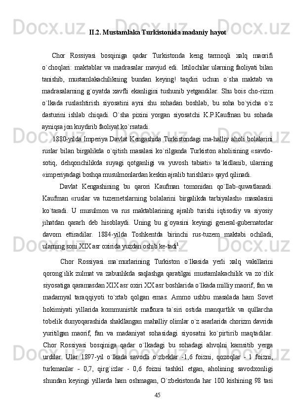 II.2. Mustamlaka Turkistonida madaniy  hayot 
Chor   Rossiyasi   bosqiniga   qadar   Turkistonda   keng   tarmoqli   xalq   maorifi
o`choqlari: maktablar va madrasalar  mavjud edi.   Istilochilar ularning faoliyati bilan
tanishib,   mustamlakachilikning   bundan   keying!   taqdiri   uchun   o`sha   maktab   va
madrasalarning  g`oyatda  xavfli  ekanligini  tushunib  yetgandilar. Shu bois  cho- rizm
o`lkada   ruslashtirish   siyosatini   ayni   shu   sohadan   boshlab,   bu   soha   bo`yicha   o`z
dasturini   ishlab   chiqadi.   O`sha   pixini   yorgan   siyosatchi   K.P.Kaufman   bu   sohada
ayniqsa jon kuydirib faoliyat  ko`rsatadi.
1880-yilda Imperiya Davlat Kengashida Turkistondagi ma- halliy aholi bolalarini
ruslar   bilan   birgalikda   o`qitish   masalasi   ko`rilganda   Turkiston   aholisining   «savdo-
sotiq,   dehqonchilikda   suyagi   qotganligi   va   yuvosh   tabiati»   ta`kidlanib,   ularning
«imperiyadagi boshqa musulmonlardan keskin ajralib turishlari» qayd qilinadi.
Davlat   Kengashining   bu   qarori   Kaufman   tomonidan   qo`llab- quwatlanadi.
Kaufman   «ruslar   va   tuzemetslarning   bolalarini   birgalikda   tarbiyalash»   masalasini
ko`taradi.   U   musulmon   va   rus   maktablarining   ajralib   turishi   iqtisodiy   va   siyosiy
jihatdan   qararh   deb   hisoblaydi.   Uning   bu   g`oyasini   keyingi   general-gubernatorlar
davom   ettiradilar.   1884-yilda   Toshkentda   birinchi   rus-tuzem   maktabi   ochiladi,
ularning soni XIX asr oxirida yuzdan oshib ke- tadi 1
.
Chor   Rossiyasi   ma`murlarining   Turkiston   o`lkasida   yerli   xalq   vakillarini
qorong`ilik   zulmat   va   zabunlikda   saqlashga   qaratilgai   mustamlakachilik   va   zo`rlik
siyosatiga qaramasdan XIX asr  oxiri XX asr boshlarida o`lkada milliy maorif, fan va
madamyal   taraqqiyoti   to`xtab   qolgan   emas.   Ammo   ushbu   masalada   ham   Sovet
hokimiyati   yillarida   kommunistik   mafkura   ta`siri   ostida   manqurtlik   va   qullarcha
tobelik dunyoqarashida shakllangan   mahalliy olimlar o`z asarlarida chorizm davrida
yuritilgan   maorif,   fan   va   madaniyat   sohasidagi   siyosatni   ko`pirtirib   maqtadilar.
Chor   Rossiyasi   bosqiniga   qadar   o`lkadagi   bu   sohadagi   ahvolni   kamsitib   yerga
urdilar.   Ular   1897-yil   o`lkada   savodli   o`zbeklar   - 1,6   foizni,   qozoqlar   -   1   foizni,
turkmanlar   -   0,7,   qirg`izlar   -   0,6   foizni   tashkil   etgan,   aholining   savodxonligi
shundan   keyingi   yillarda  ham   oshmagan,   O`zbekistonda   har   100  kishining   98   tasi
45 