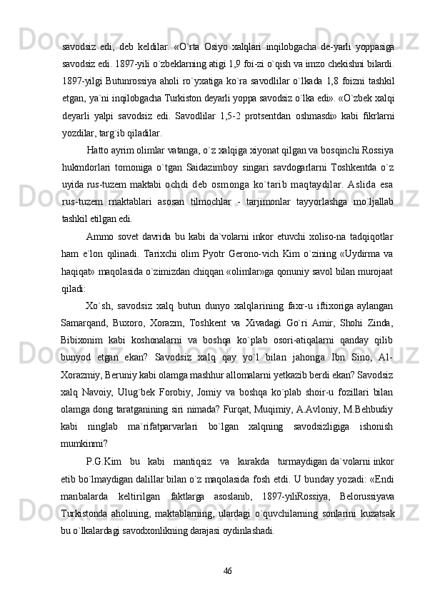 savodsiz   edi,   deb   keldilar.   «O`rta   Osiyo   xalqlari   inqilobgacha   de- yarli   yoppasiga
savodsiz edi. 1897-yili o`zbeklarning atigi 1,9 foi-zi o`qish va imzo chekishni bilardi.
1897-yilgi Butunrossiya aholi   ro`yxatiga ko`ra savodlilar  o`lkada 1,8 foizni  tashkil
etgan, ya`ni   inqilobgacha Turkiston deyarli yoppa savodsiz o`lka edi». «O`zbek  xalqi
deyarli   yalpi   savodsiz   edi.   Savodlilar   1,5-2   protsentdan   oshmasdi»   kabi   fikrlarni
yozdilar, targ`ib qiladilar.
Hatto ayrim olimlar vatanga, o`z xalqiga xiyonat qilgan va  bosqinchi Rossiya
hukmdorlari   tomoniga   o`tgan   Saidazimboy   singari   savdogarlarni   Toshkentda   o`z
uyida rus-tuzem maktabi   ochdi   deb   osmonga   ko`tarib   maqtaydilar.   Aslida   esa
rus- tuzem   rnaktablari   asosan   tilmochlar   -   tarjimonlar   tayyorlashga   mo`ljallab
tashkil etilgan edi.
Ammo   sovet   davrida   bu   kabi   da`volarni   inkor   etuvchi   xoliso- na   tadqiqotlar
ham   e`lon   qilinadi.   Tarixchi   olim   Pyotr   Gerono- vich   Kim   o`zining   «Uydirma   va
haqiqat» maqolasida o`zimizdan chiqqan «olimlar»ga qonuniy savol bilan murojaat
qiladi:
Xo`sh,   savodsiz   xalq   butun   dunyo   xalqlarining   faxr-u   iftixoriga aylangan
Samarqand,   Buxoro,   Xorazm,   Toshkent   va   Xivadagi   Go`ri   Amir,   Shohi   Zinda,
Bibixonim   kabi   koshonalarni   va   boshqa   ko`plab   osori-atiqalarni   qanday   qilib
bunyod   etgan   ekan?   Savodsiz   xalq   qay   yo`l   bilan   jahonga   Ibn   Sino,   Al-
Xorazmiy, Beruniy kabi olamga mashhur allomalarni yetkazib berdi ekan? Savodsiz
xalq   Navoiy,   Ulug`bek   Forobiy,   Jomiy   va   boshqa   ko`plab   shoir-u   fozillari   bilan
olamga dong taratganining si ri nimada? Furqat, Muqimiy, A.Avloniy, M.Behbudiy
kabi   ninglab   ma`rifatparvarlari   bo`lgan   xalqning   savodsizligiga   ishonish
mumkinmi?
P.G.Kim   bu   kabi   mantiqsiz   va   kurakda   turmaydigan da`volarni inkor
etib bo`lmaydigan dalillar bilan o`z maqolasida  fosh etdi. U bunday yozadi: «Endi
manbalarda   keltirilgan   faktlarga   asoslanib,   1897-yiliRossiya,   Belorussiyava
Turkistonda   aholining,   maktablarning,   ulardagi   o`quvchilarning   sonlarini   kuzatsak
bu o`lkalardagi savodxonlikning darajasi oydinlashadi.
46 