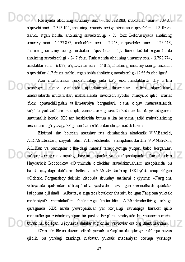 Rossiyada   aholining   umumiy   soni   -   126.388.800,   maktablar   soni   -   33,401,
o`quvchi soni - 2.318.100, aholining umumiy soniga  nisbatan o`quvchilar - 1,8 foizni
tashkil   etgan   holda,   aholining   savodxonligi   -   21   foiz;   Belorussiyada   aholining
umumiy   soni   -6.492.857,   maktablar   soni   -   2.263,   o`quvchilar   soni   -   125.418,
aholining   umumiy   soniga   nisbatan   o`quvchilar   -   1,9   foizni   tash kil   etgan   holda
aholining savodxonligi - 24.7 foiz; Turkistonda   aholining umumiy soni - 3.792.774,
maktablar soni - 6.027, o`quvchilar soni - 64015, aholining umumiy soniga nisbatan
o`quvchilar -1,7 foizni tashkil etgan holda aholining savodxonligi- 19,55 foiz bo`lgan 1
.
Axir   mustamlaka   Turkistonidagi   juda   ko`p   eski   maktablarda   oliy   ta`lim
beradigan   o`quv   yurtlarida   ajdodlarimiz   farzandlari   ta`lim   olganliklari,
madrasalarda   mudarrislar,   mahallalarda   savodxon   ayollar   otinoyilik   qilib,   shariat
(fikh)   qonunchiligidan   ta`lim-tarbiya   berganlari,   o`sha   o`quv   muassasalarida
ko`plab   yurtdoshlarimiz   o`qib,   zamonasining   savodli   kishilari   bo`lib   ye- tishganini
unutmaslik   kerak.   XX   asr   boshlarida   butun   o`lka   bo`yicha   jadid   maktablarining
necha tarmog`i yuzaga kelganini ham e`tibordan chiqarmaslik lozim.
Ehtimol   shu   boisdan   mashhur   rus   olimlaridan   akademik   V.V.Bartold,
A.D.Middendorf,   sayyoh   olim   A.L.Fedchenko,   sharqshunoslardan   V.P.Nalivkin,
A.L.Kun   va   boshqalar   o`lka- dagi   maorif   taraqqiyotiga   yuqori   baho   berganlar,
xalqimiz- ning madaniyatiga hayron qolganlar va uni olqishlaganlar.  Tarixchi olim
Haydarbek   Bobobekov   «O`tmishda   o`zbeklar   savodsizmishlar»   maqolasida   bu
haqda   quyidagi   dalillarm   keltiradi:   «A.Middendorfning   1882-yilda   chop   etilgan
«Ocherki   Ferganskoy   dolini»   kitobida   shunday   satrlarni   o`qiyrmz:   «Farg`ona
viloyatida   qadimdan   o`troq   holda   yashashni   sev-   gan   mehnatkash   qabilalar
istiqomat qilishadi... Albatta, o`ziga xos betakror sharoiti bo`lgan Farg`ona yuksak
madaniyatli   mamlakatlar   cho`qqisiga   ko`tarildi».   A.Middendorfning   so`ziga
qaraganda   XIX   asrda   yevropaliklar   yer   xo`jaligi   ravnaqiga   harakat   qilib
maqsadlariga   erisholmayotgan   bir   paytda   Farg`ona   vodiysida   bu   muammo   ancha
burun hal bo`lgan, u joylarda  dalalar sug`orilar, yaylovlar esa o`g`itlantirilarkan».
Olim   o`z   fikrini   davom   ettirib   yozadi:   «Farg`onada   qilingan   ishlarga   havas
qildik,   bu   yerdagi   zaminga   nisbatan   yuksak   madaniyat   boshqa   yerlarga
47 