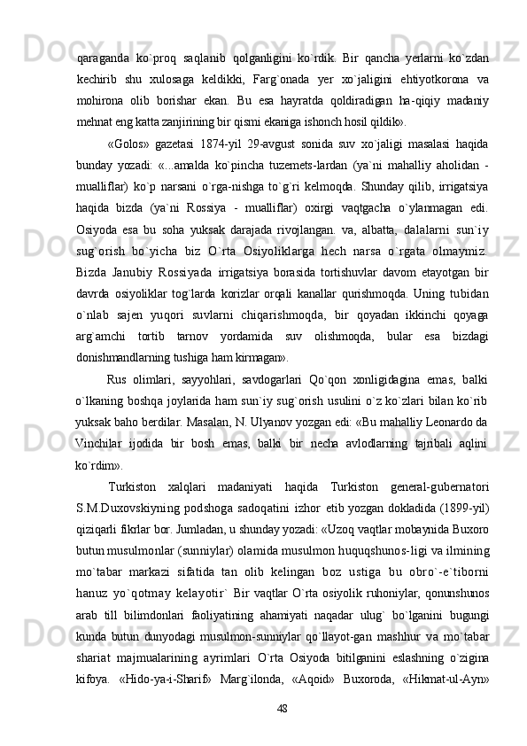 qaraganda   ko`proq   saqlanib   qolganligini   ko`rdik.   Bir   qancha   yerlarni   ko`zdan
kechirib   shu   xulosaga   keldikki,   Farg`onada   yer   xo`jaligini   ehtiyotkorona   va
mohirona   olib   borishar   ekan.   Bu   esa   hayratda   qoldiradigan   ha- qiqiy   madaniy
mehnat eng katta zanjirining bir qismi ekaniga  ishonch hosil qildik».
«Golos»   gazetasi   1874-yil   29-avgust   sonida   suv   xo`jaligi   masalasi   haqida
bunday   yozadi:   «...amalda   ko`pincha   tuzemets- lardan   (ya`ni   mahalliy   aholidan   -
mualliflar)   ko`p   narsani   o`rga- nishga   to`g`ri   kelmoqda.   Shunday   qilib,   irrigatsiya
haqida   bizda   (ya`ni   Rossiya   -   mualliflar)   oxirgi   vaqtgacha   o`ylanmagan   edi.
Osiyoda   esa   bu   soha   yuksak   darajada   rivojlangan.   va,   albatta,   dalalarni   sun`iy
sug`orish   bo`yicha   biz   O`rta   Osiyoliklarga   hech   narsa   o`rgata   olmaymiz.
Bizda   Janubiy   Rossiyada   irrigatsiya   borasida   tortishuvlar   davom   etayotgan   bir
davrda   osiyoliklar   tog`larda   korizlar   orqali   kanallar   qurishmoqda.   Uning   tubidan
o`nlab   sajen   yuqori   suvlarni   chiqarishmoqda,   bir   qoyadan   ikkinchi   qoyaga
arg`amchi   tortib   tarnov   yordamida   suv   olishmoqda,   bular   esa   bizdagi
donishmandlarning tushiga ham  kirmagan».
Rus   olimlari,   sayyohlari,   savdogarlari   Qo`qon   xonligidagina   emas,   balki
o`lkaning boshqa joylarida ham  sun`iy sug`orish   usulini o`z ko`zlari bilan ko`rib
yuksak baho berdilar. Masalan,  N. Ulyanov yozgan edi: «Bu mahalliy Leonardo da
Vinchilar   ijodida   bir   bosh   emas,   balki   bir   necha   avlodlarning   tajribali   aqlini
ko`rdim».
Turkiston   xalqlari   madaniyati   haqida   Turkiston   general- gubernatori
S.M.Duxovskiyning   podshoga   sadoqatini   izhor   etib yozgan dokladida (1899-yil)
qiziqarli fikrlar bor. Jumladan, u shunday yozadi: «Uzoq vaqtlar mobaynida Buxoro
butun  musulmonlar (sunniylar) olamida musulmon huquqshunos- ligi va ilmining
mo`tabar   markazi   sifatida   tan   olib   kelingan   boz   ustiga   bu   obro`-e`tiborni
hanuz   yo`qotmay   kelayotir`   Bir   vaqtlar   O`rta   osiyolik   ruhoniylar,   qonunshunos
arab   till   bilimdonlari   faoliyatining   ahamiyati   naqadar   ulug`   bo`lganini   bugungi
kunda   butun   dunyodagi   musulmon-sunniylar   qo`llayot- gan   mashhur   va   mo`tabar
shariat   majmualarining   ayrimlari   O`rta   Osiyoda   bitilganini   eslashning   o`zigina
kifoya.   «Hido- ya-i-Sharif»   Marg`ilonda,   «Aqoid»   Buxoroda,   «Hikmat-ul-Ayn»
48 
