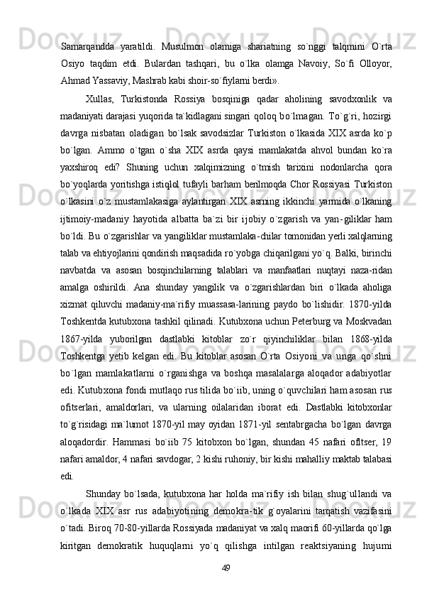Samarqandda   yaratildi.   Musulmon   olamiga   shariatning   so`nggi   talqmini   O`rta
Osiyo   taqdim   etdi.   Bulardan   tashqari,   bu   o`lka   olamga   Navoiy,   So`fi   Olloyor,
Ahmad Yassaviy, Mashrab kabi  shoir-so`fiylarni berdi».
Xullas,   Turkistonda   Rossiya   bosqiniga   qadar   aholining   savodxonlik   va
madaniyati darajasi yuqorida ta`kidlagani singari  qoloq bo`lmagan. To`g`ri, hozirgi
davrga   nisbatan   oladigan   bo`lsak   savodsizlar   Turkiston   o`lkasida   XIX   asrda   ko`p
bo`lgan.   Ammo   o`tgan   o`sha   XIX   asrda   qaysi   mamlakatda   ahvol   bundan   ko`ra
yaxshiroq   edi?   Shuning   uchun   xalqimizning   o`tmish   tarixini   nodonlarcha   qora
bo`yoqlarda yoritishga istiqlol tufayli barham   berilmoqda   Chor Rossiyasi  Turkiston
o`lkasini   o`z   mustamlakasiga   aylantirgan   XIX   asrning   ikkinchi   yarmida   o`lkaning
ijtimoiy- madaniy   hayotida   albatta   ba`zi   bir   ijobiy   o`zgarish   va   yan- giliklar   ham
bo`ldi. Bu o`zgarishlar va yangiliklar mustamlaka- chilar tomonidan yerli xalqlarning
talab va ehtiyojlarini qondirish  maqsadida ro`yobga chiqarilgani yo`q. Balki, birinchi
navbatda   va   asosan   bosqinchilarning   talablari   va   manfaatlari   nuqtayi   naza- ridan
amalga   oshirildi.   Ana   shunday   yangilik   va   o`zgarishlardan   biri   o`lkada   aholiga
xizmat   qiluvchi   madaniy-ma`rifiy   muassasa- larining   paydo   bo`lishidir.   1870-yilda
Toshkentda kutubxona   tashkil qilinadi. Kutubxona uchun Peterburg va Moskvadan
1867-yilda   yuborilgan   dastlabki   kitoblar   zo`r   qiyinchiliklar   bilan   1868-yilda
Toshkentga   yetib   kelgan   edi.   Bu   kitoblar   asosan   O`rta   Osiyoni   va   unga   qo`shni
bo`lgan   mamlakatlarni   o`rganishga   va  boshqa   masalalarga  aloqador  adabiyotlar
edi. Kutubxona  fondi mutlaqo rus tilida bo`iib, uning o`quvchilari ham asosan  rus
ofitserlari,   amaldorlari,   va   ularning   oilalaridan   iborat   edi.   Dastlabki   kitobxonlar
to`g`risidagi  ma`lumot 1870-yil may oyidan   1871-yil   sentabrgacha   bo`lgan   davrga
aloqadordir.   Hammasi   bo`iib   75   kitobxon   bo`lgan,   shundan   45   nafari   ofltser,   19
nafari  amaldor, 4 nafari savdogar, 2 kishi ruhoniy, bir kishi mahalliy  maktab talabasi
edi.
Shunday   bo`lsada,   kutubxona   har   holda   ma`rifiy   ish   bilan   shug`ullandi   va
o`lkada   XIX   asr   rus   adabiyotining   demokra- tik   g`oyalarini   tarqatish   vazifasini
o`tadi. Biroq 70-80-yillarda  Rossiyada madaniyat va xalq maorifi 60-yillarda qo`lga
kiritgan   demokratik   huquqlarni   yo`q   qilishga   intilgan   reaktsiyaning   hujumi
49 