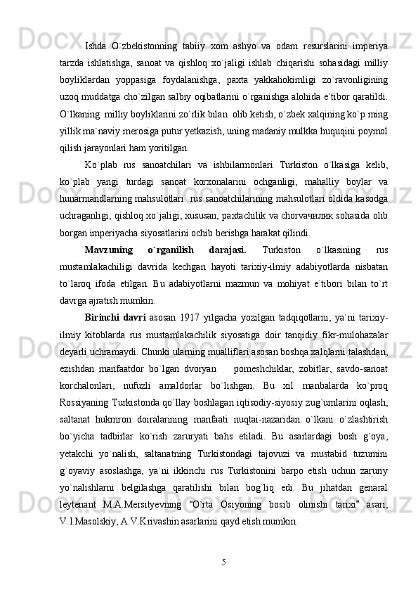 Ishda   O`zbekistonning   tabiiy   xom   ashyo   va   odam   resurslarini   imperiya
tarzda   ishlatishga,   sanoat   va   qishloq   xo`jaligi   ishlab   chiqarishi   sohasidagi   milliy
boyliklardan   yoppasiga   foydalanishga,   paxta   yakkahokimligi   zo`ravonligining
uzoq muddatga cho`zilgan salbiy oqibatlarini o`rganishga alohida e`tibor qaratildi.
O`lkaning  milliy boyliklarini zo`rlik bilan  olib ketish, o`zbek xalqining ko`p ming
yillik ma`naviy merosiga putur yetkazish, uning madaniy mulkka huquqini poymol
qilish jarayonlari ham yoritilgan. 
Ko`plab   rus   sanoatchilari   va   ishbilarmonlari   Turkiston   o`lkasiga   kelib,
ko`plab   yangi   turdagi   sanoat   korxonalarini   ochganligi,   mahalliy   boylar   va
hunarmandlarning mahsulotlari   rus sanoatchilarining mahsulotlari oldida kasodga
uchraganligi, qishloq xo`jaligi, xususan, paxtachilik va chorvaчилик sohasida olib
borgan imperiyacha siyosatlarini ochib berishga harakat qilindi.
Mavzuning   o`rganilish   darajasi.   Turkiston   o`lkasining   rus
mustamlakachiligi   davrida   kechgan   hayoti   tarixiy-ilmiy   adabiyotlarda   nisbatan
to`laroq   ifoda   etilgan.   Bu   adabiyotlarni   mazmun   va   mohiyat   e`tibori   bilan   to`rt
davrga ajratish mumkin.
Birinchi   davri   asosan   1917   yilgacha   yozilgan   tadqiqotlarni,   ya`ni   tarixiy-
ilmiy   kitoblarda   rus   mustamlakachilik   siyosatiga   doir   tanqidiy   fikr-mulohazalar
deyarli uchramaydi. Chunki ularning mualliflari asosan boshqa xalqlarni talashdan,
ezishdan   manfaatdor   bo`lgan   dvoryan     pomeshchiklar,   zobitlar,   savdo-sanoat
korchalonlari,   nufuzli   amaldorlar   bo`lishgan.   Bu   xil   manbalarda   ko`proq
Rossiyaning Turkistonda qo`llay boshlagan iqtisodiy-siyosiy zug`umlarini oqlash,
saltanat   hukmron   doiralarining   manfaati   nuqtai-nazaridan   o`lkani   o`zlashtirish
bo`yicha   tadbirlar   ko`rish   zaruryati   bahs   etiladi.   Bu   asarlardagi   bosh   g`oya,
yetakchi   yo`nalish,   saltanatning   Turkistondagi   tajovuzi   va   mustabid   tuzumini
g`oyaviy   asoslashga,   ya`ni   ikkinchi   rus   Turkistonini   barpo   etish   uchun   zaruriy
yo`nalishlarni   belgilashga   qaratilishi   bilan   bog`liq   edi.   Bu   jihatdan   genaral
leytenant   M.A.Mersityevning   O`rta   Osiyoning   bosib   olinishi   tarixi   asari,	
 
V.I.Masolskiy, A.V.Krivashin asarlarini qayd etish mumkin. 
5 