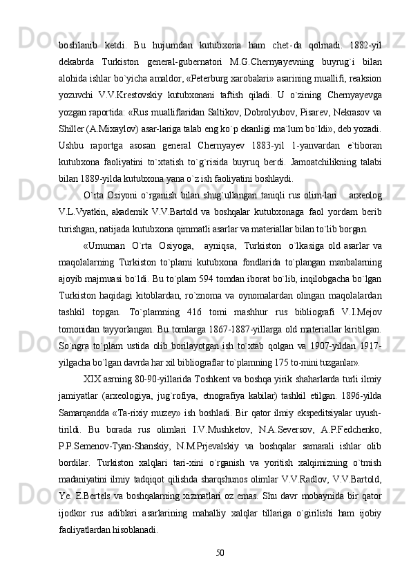 boshlanib   ketdi.   Bu   hujumdan   kutubxona   ham   chet- da   qolmadi.   1882-yil
dekabrda   Turkiston   general-gubernatori   M.G.Chernyayevning   buyrug`i   bilan
alohida ishlar bo`yicha  amaldor, «Peterburg xarobalari» asarining muallifi, reaksion
yozuvchi   V.V.Krestovskiy   kutubxonani   taftish   qiladi.   U   o`zining   Chernyayevga
yozgan raportida: «Rus mualliflaridan Saltikov, Dobrolyubov, Pisarev, Nekrasov va
Shiller (A.Mixaylov) asar-lariga talab eng ko`p ekanligi ma`lum bo`ldi», deb yozadi.
Ushbu   raportga   asosan   general   Chernyayev   1883-yil   1-yanvardan   e`tiboran
kutubxona   faoliyatini   to`xtatish   to`g`risida   buyruq   ber di.   Jamoatchilikning   talabi
bilan 1889-yilda kutubxona yana o`z  ish faoliyatini boshlaydi.
O`rta   Osiyoni   o`rganish   bilan   shug`ullangan   taniqli   rus   olim- lari    arxeolog
V.L.Vyatkin,   akademik   V.V.Bartold   va   boshqalar   kutubxonaga   faol   yordam   berib
turishgan, natijada kutubxona  qimmatli asarlar va materiallar bilan to`lib borgan.
«Umuman     O`rta     Osiyoga,       ayniqsa,     Turkiston     o`lkasiga   old asarlar  va
maqolalarning   Turkiston   to`plami   kutubxona   fondlarida   to`plangan   manbalarning
ajoyib majmuasi bo`ldi. Bu  to`plam 594 tomdan iborat bo`lib, inqilobgacha bo`lgan
Turkis ton   haqidagi   kitoblardan,   ro`znoma   va   oynomalardan   olingan   maqolalardan
tashkil   topgan.   To`plamning   416   tomi   mashhur   rus   bibliografi   V.I.Mejov
tomonidan tayyorlangan. Bu tomlarga 1867-1887-yillarga old materiallar kiritilgan.
So`ngra   to`plam   ustida   olib   borilayotgan   ish   to`xtab   qolgan   va   1907-yildan   1917-
yilgacha bo`lgan davrda har xil bibliograflar to`plamning 175 to- mini tuzganlar».
XIX asrning 80-90-yillarida Toshkent va boshqa yirik  shaharlarda turli ilmiy
jamiyatlar   (arxeologiya,   jug`rofiya,   etnografiya   kabilar)   tashkil   etilgan.   1896-yilda
Samarqandda   «Ta-rixiy   muzey»   ish   boshladi.   Bir   qator   ilmiy   ekspeditsiyalar   uyush-
tirildi.   Bu   borada   rus   olimlari   I.V.Mushketov,   N.A.Seversov,   A.P.Fedchenko,
P.P.Semenov-Tyan-Shanskiy,   N.M.Prjevalskiy   va   boshqalar   samarali   ishlar   olib
bordilar.   Turkiston   xalqlari   tari- xini   o`rganish   va   yoritish   xalqimizning   o`tmish
madaniyatini  ilmiy   tadqiqot   qilishda   sharqshunos   olimlar   V.V.Radlov,   V.V.Bartold,
Ye.   E.Bertels   va   boshqalarning   xizmatlari   oz   emas.   Shu   davr   mobaynida   bir   qator
ijodkor   rus   adiblari   asarlarining   mahalliy   xalqlar   tillariga   o`girilishi   ham   ijobiy
faoliyatlardan hisoblanadi.
50 