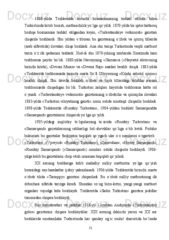 1868-yilda   Toshkentda   birinchi   bosmaxonaning   tashkil   etilishi   bilan
Turkistonda kitob bosish, matbaachilik yo`lga  qo`yildi. 1870-yilda bir qator kattaroq
boshqa   bosmaxona   tashkil   etilgandan   keyin,   «Turkestanskiye   vedomosti»   gazetasi
chiqarila   boshlandi.   Shu   yildan   e`tiboran   bu   gazetaning   o`zbek   va   qozoq   tillarida
(arab alfavitida) ilovalari chiqa boshladi. Ana shu tariqa Turkistonda vaqtli matbuot
tarixi  o`z ilk qadamini  tashladi.  Xud-di  shu  1870-yilning oxirlarida Xorazmda ham
toshbosma   paydo   bo`ldi.   1880-yilda   Navoiyning   «Xamsa»si   («Hayratul   abror»ning
birinchi kitobi), «Devoni Munis» va «Devoni Raji» asarlari bosilib   chiqdi. 1883-yilda
«Toshkentda toshbosmada birinchi marta So`fi   Olloyorning «Kitobi  sabotul  ojizin»i
bosilib   chiqdi.   Shu   davrda   boshlab   o`zbek   va   tojik   tillaridagi   kitoblar   asosan
toshbosmada   chiqadigan   bo`ldi.   Turkiston   xalqlari   hayotida   toshbosma   katta   rol
o`ynadi.  «Turkestanskiye   vedomosti»  gazetasining  o`zbekcha   va qozoqcha ilovalari
1883-yilda «Turkiston viloyatining gazeti»   nomi  ostida  mustaqil   chiqarila  boshladi.
1898-yilda   Toshkentda   «Russkiy   Turkestan»,   1904-yildan   boshlab   Samarqandda
«Samarqand» gazetalarini chiqarish yo`lga qo`yildi.
1905-yildagi   inqilobiy   to`lqinlarning   ta`sirida   «Russkiy   Turkestan»   va
«Samarqand»   gazetalarining   rahbarligi   bol- sheviklar   qo`liga   o`tib   ketdi.   Podsho
hukumati   bu  gazetalar   faoliyatini taqiqlab qo`ygach ular o`z nomlarini o`zgartirib :
«Tur kiston»,  «Vperyod» «Russkiy   Turkistan»),  «Zaravshan»,  «Novoy   Samarqand»,
«Russkiy   Samarqand»   («Samarqand»)   nomlari   ostida   chiqarila   boshlaydi.   1906-
yilga kelib bu gazetalarni chop  etish umuman taqiqlab qo`yiladi.
XX   asrning   boshlariga   kelib   mahalliy   milliy   matbuotni   yo`lga   qo`yish
borasidagi say-harakatlar ijobiy yakunlanadi. 1906-yilda   Toshkentda birinchi marta
o`zbek   tilida   «Taraqqiy»   gazetasi   chiqariladi.   Bu   o`zbek   milliy   matbuotining   ilk
debochasi   sifatida   tarixga   kiradi.   Shundan   so`ng   birin-ketin,   yangi-yangi   matbuot
organlari   vujudga   kela   boshlaydi.   Toshkentda   «Sadoi   Turkiston»   gazetasi   jadidlar
tomonidan chiqara boshlaydi.
Rus   demokratlari   va   jadidlar   1916-yil   1-iyuldan   Andijonda   «Turkestanskiy
golos»   gazetasini   chiqara   boshlaydilar.   XIX   asrning   ikkinchi   yarmi   va   XX   asr
boshlarida   mustamlaka   Turkistonda   har   qanday   og`ir   muhit   sharoitida   bo`lsada
51 
