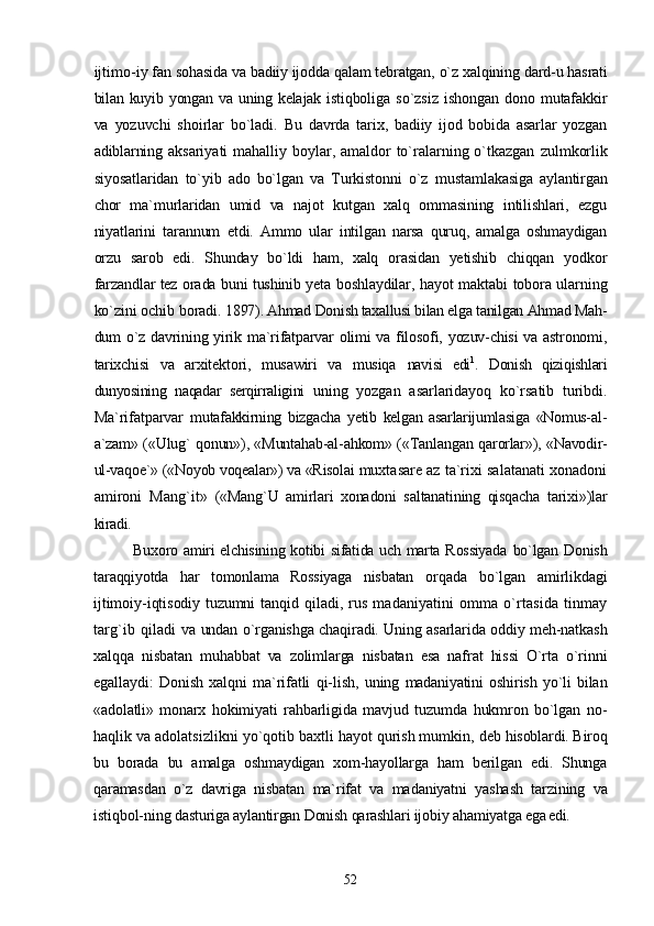 ijtimo- iy fan sohasida va badiiy ijodda qalam tebratgan, o`z xalqining  dard-u hasrati
bilan kuyib yongan va uning kelajak istiqboliga   so`zsiz   ishongan   dono  mutafakkir
va   yozuvchi   shoirlar   bo`ladi.   Bu   davrda   tarix,   badiiy   ijod   bobida   asarlar   yozgan
adiblarning   aksariyati  mahalliy boylar, amaldor to`ralarning o`tkazgan   zulmkorlik
siyosatlaridan   to`yib   ado   bo`lgan   va   Turkistonni   o`z   mustamlakasiga   aylantirgan
chor   ma`murlaridan   umid   va   najot   kutgan   xalq   ommasining   intilishlari,   ezgu
niyatlarini   tarannum   etdi.   Ammo   ular   intilgan   narsa   quruq,   amalga   oshmaydigan
orzu   sarob   edi.   Shunday   bo`ldi   ham,   xalq   orasidan   yetishib   chiqqan   yodkor
farzandlar tez orada buni tushinib yeta boshlaydilar, ha yot maktabi tobora ularning
ko`zini ochib boradi.  1897). Ahmad Donish taxallusi bilan elga tanilgan Ahmad Mah-
dum o`z davrining yirik ma`rifatparvar  olimi va filosofi, yozuv-chisi  va astronomi,
tarixchisi   va   arxitektori,   musawiri   va   musiqa   navisi   edi 1
.   Donish   qiziqishlari
dunyosining   naqadar   serqirraligini   uning   yozgan   asarlaridayoq   ko`rsatib   turibdi.
Ma`rifatparvar   mutafakkirning   bizgacha   yetib   kelgan   asarlarijumlasiga   «Nomus- al-
a`zam» («Ulug` qonun»), «Muntahab-al-ahkom» («Tanlangan   qarorlar»), «Navodir-
ul-vaqoe`» («Noyob voqealar») va «Risolai  muxtasare az ta`rixi salatanati xonadoni
amironi   Mang`it»   («Mang`U   amirlari   xonadoni   saltanatining   qisqacha   tarixi»)lar
kiradi.
Buxoro amiri elchisining kotibi sifatida uch marta Rossiyada   bo`lgan Donish
taraqqiyotda   har   tomonlama   Rossiyaga   nisbatan   orqada   bo`lgan   amirlikdagi
ijtimoiy-iqtisodiy tuzumni tanqid   qiladi, rus madaniyatini omma o`rtasida tinmay
targ`ib qiladi   va undan o`rganishga chaqiradi. Uning asarlarida oddiy meh-natkash
xalqqa   nisbatan   muhabbat   va   zolimlarga   nisbatan   esa   nafrat   hissi   O`rta   o`rinni
egallaydi:   Donish   xalqni   ma`rifatli   qi- lish,   uning   madaniyatini   oshirish   yo`li   bilan
«adolatli»   monarx   hokimiyati   rahbarligida   mavjud   tuzumda   hukmron   bo`lgan   no-
haqlik va adolatsizlikni yo`qotib baxtli hayot qurish mumkin,  deb hisoblardi. Biroq
bu   borada   bu   amalga   oshmaydigan   xom-hayollarga   ham   berilgan   edi.   Shunga
qaramasdan   o`z   davriga   nisbatan   ma`rifat   va   madaniyatni   yashash   tarzining   va
istiqbol- ning dasturiga aylantirgan Donish qarashlari ijobiy ahamiyatga  ega edi.
52 