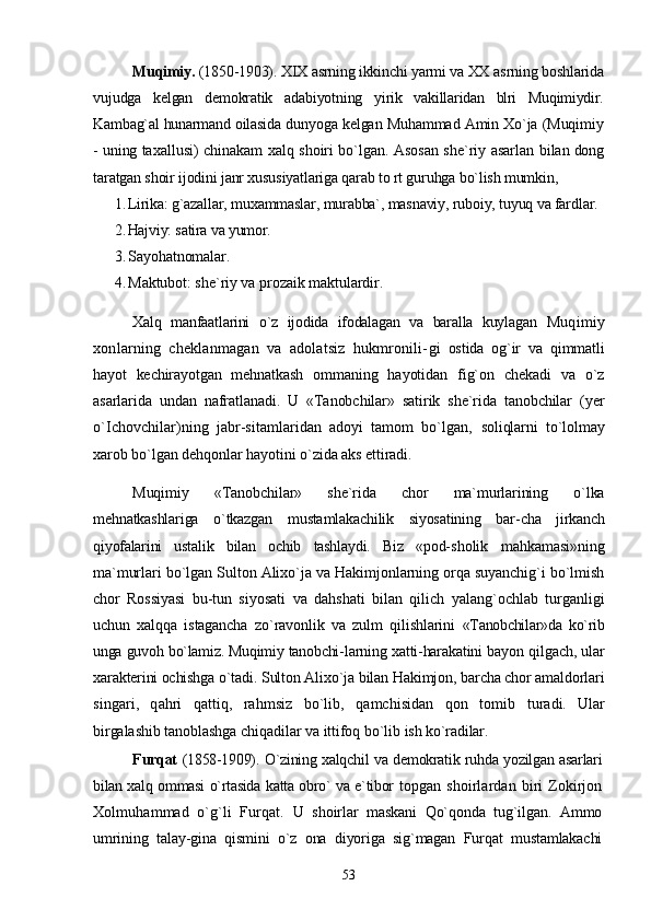 Muqimiy.  (1850-1903). XIX asrning ikkinchi yarmi va XX  asrning boshlarida
vujudga   kelgan   demokratik   adabiyotning   yi rik   vakillaridan   blri   Muqimiydir.
Kambag`al hunarmand oilasida  dunyoga kelgan Muhammad Amin Xo`ja (Muqimiy
- uning ta xallusi) chinakam xalq shoiri bo`lgan. Asosan she`riy asarlan   bilan dong
taratgan shoir ijodini janr xususiyatlariga qarab to rt guruhga bo`lish mumkin,
1. Lirika: g`azallar, muxammaslar, murabba`, masnaviy, ruboiy, tuyuq va fardlar.
2. Hajviy: satira va yumor.
3. Sayohatnomalar.
4. Maktubot: she`riy va prozaik maktulardir.
Xalq   manfaatlarini   o`z   ijodida   ifodalagan   va   baralla   kuylagan   Muqimiy
xonlarning   cheklanmagan   va   adolatsiz   hukmronili- gi   ostida   og`ir   va   qimmatli
hayot   kechirayotgan   mehnatkash   ommaning   hayotidan   fig`on   chekadi   va   o`z
asarlarida   undan   nafratlanadi.   U   «Tanobchilar»   satirik   she`rida   tanobchilar   (yer
o`Ichovchilar)ning   jabr-sitamlaridan   adoyi   tamom   bo`lgan,   soliqlarni   to`lolmay
xarob bo`lgan dehqonlar hayotini o`zida aks  ettiradi. 
Muqimiy   «Tanobchilar»   she`rida   chor   ma`murlarining   o`lka
mehnatkashlariga   o`tkazgan   mustamlakachilik   siyosatining   bar- cha   jirkanch
qiyofalarini   ustalik   bilan   ochib   tashlaydi.   Biz   «pod- sholik   mahkamasi»ning
ma`murlari bo`lgan Sulton Alixo`ja va Hakimjonlarning orqa suyanchig`i bo`lmish
chor   Rossiyasi   bu- tun   siyosati   va   dahshati   bilan   qilich   yalang`ochlab   turganligi
uchun   xalqqa   istagancha   zo`ravonlik   va   zulm   qilishlarini   «Tanobchilar»da   ko`rib
unga guvoh bo`lamiz. Muqimiy tanobchi- larning xatti-harakatini bayon qilgach, ular
xarakterini ochishga  o`tadi. Sulton Alixo`ja bilan Hakimjon, barcha chor amaldorlari
singari,   qahri   qattiq,   rahmsiz   bo`lib,   qamchisidan   qon   tomib   turadi.   Ular
birgalashib tanoblashga chiqadilar va ittifoq bo`lib  ish ko`radilar.
Furqat   (1858-1909). O`zining xalqchil va demokratik ruhda yozilgan asarlari
bilan xalq ommasi o`rtasida katta obro` va e`tibor   topgan  shoirlardan biri   Zokirjon
Xolmuhammad   o`g`li   Furqat.   U   shoirlar   maskani   Qo`qonda   tug`ilgan.   Ammo
umrining   talay-gina   qismini   o`z   ona   diyoriga   sig`magan   Furqat   mustamlakachi
53 