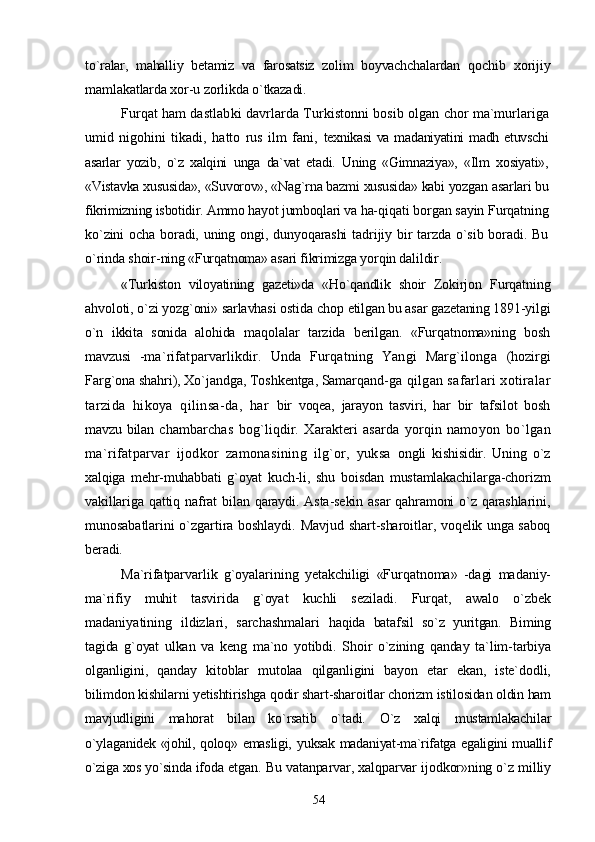 to`ralar,   mahalliy   betamiz   va   farosatsiz   zolim   boyvachchalardan   qochib   xorijiy
mamlakatlarda xor-u zorlikda o`tkazadi.
Furqat ham dastlabki davrlarda Turkistonni bosib olgan  chor ma`murlariga
umid   nigohini   tikadi,   hatto   rus   ilm   fani,   texnikasi  va  madaniyatini  madh etuvschi
asarlar   yozib,   o`z   xalqini   unga   da`vat   etadi.   Uning   «Gimnaziya»,   «Ilm   xosiyati»,
«Vistavka  xususida», «Suvorov», «Nag`rna bazmi xususida» kabi yozgan  asarlari bu
fikrimizning isbotidir. Ammo hayot jumboqlari va ha- qiqati borgan sayin Furqatning
ko`zini   ocha  boradi,  uning ongi,  dunyoqarashi   tadrijiy bir  tarzda  o`sib boradi.  Bu
o`rinda shoir- ning «Furqatnoma» asari fikrimizga yorqin dalildir.
«Turkiston   viloyatining   gazeti»da   «Ho`qandlik   shoir   Zokir jon   Furqatning
ahvoloti, o`zi yozg`oni» sarlavhasi ostida chop  etilgan bu asar gazetaning 1891-yilgi
o`n   ikkita   sonida   alohida   maqolalar   tarzida   berilgan.   «Furqatnoma»ning   bosh
mavzusi   - ma`rifatparvarlikdir.   Unda   Furqatning   Yangi   Marg`ilonga   (hozirgi
Farg`ona shahri), Xo`jandga, Toshkentga, Samarqand- ga qilgan safarlari xotiralar
tarzida   hikoya   qilinsa-da,   har   bir   voqea,   jarayon   tasviri,   har   bir   tafsilot   bosh
mavzu bilan   chambarchas   bog`liqdir.   Xarakteri   asarda   yorqin   namoyon   bo`lgan
ma`rifatparvar   ijodkor   zamonasining   ilg`or,   yuksa   ongli   kishisidir.   Uning   o`z
xalqiga   mehr-muhabbati   g`oyat   kuch- li,   shu   boisdan   mustamlakachilarga-chorizm
vakillariga  qattiq nafrat  bilan qaraydi. Asta-sekin  asar  qahramoni  o`z qarashlarini,
munosabatlarini o`zgartira boshlaydi. Mavjud shart-sharoitlar,   voqelik unga saboq
beradi.
Ma`rifatparvarlik   g`oyalarining   yetakchiligi   «Furqatnoma»   -dagi   madaniy-
ma`rifiy   muhit   tasvirida   g`oyat   kuchli   seziladi.   Furqat,   awalo   o`zbek
madaniyatining   ildizlari,   sarchashmalari   haqida   batafsil   so`z   yuritgan.   Biming
tagida   g`oyat   ulkan   va   keng   ma`no   yotibdi.   Shoir   o`zining   qanday   ta`lim-tarbiya
olganligini,   qanday   kitoblar   mutolaa   qilganligini   bayon   etar   ekan,   iste`dodli,
bilimdon kishilarni yetishtirishga qodir shart-sharoitlar chorizm istilosidan oldin ham
mavjudligini   mahorat   bilan   ko`rsatib   o`tadi.   O`z   xalqi   mustamlakachilar
o`ylaganidek «johil, qoloq» emasligi,   yuksak madaniyat-ma`rifatga egaligini muallif
o`ziga xos yo`sinda  ifoda etgan. Bu vatanparvar, xalqparvar ijodkor»ning o`z milliy
54 