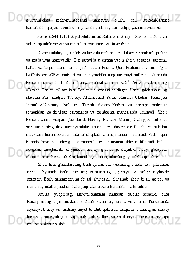 g`ururini,eliga   mehr-muhabbatini   namoyon   qilishi   edi,   istilochi- larning
kamsitishlariga, zo`ravonliklariga qarshi pinhoniy noro- ziligi, yashirin isyoni edi.
Feruz (1844-1910)   Sayid Muhammad Rahimxon Soniy - Xiva   xoni   Xorazm
xalqining adolatparvar va ma`rifatparvar shoiri va  farzandidir.
O`zbek adabiyoti, san`ati va tarixida muhim o`rin tutgan  sermahsul ijodkor
va   madaniyat   homiysidir.   O`z   saroyida   u   qirqqa   yaqin   shoir,   sozanda,   tarixchi,
hattot   va   tarjimonlarm   to`plagan 1
.   Hasan   Murod   Qori   Muhammadamin   o`g`Ii
Laffasiy   esa   «Xiva   shoirlari   va   adabiyotchilarining   tarjimayi   hollan»   tazkirasida
Feruz   saroyida   54   ta   shoir   faoliyat   ko`rsatganini   yozadi 2
.   Feruz   o`zidan   so`ng
«Devoni Feruz», «G`azaliyoti Fe ruz» majmuasini qoldirgan. Shuningdek shoirning
she`rlari   Ah-   madjon   Tabibiy,   Muhammad   Yusuf   Xarratov-Chokar,   Komiljon
Ismoilov-Devoniy,   Bobojon   Tarroh   Azizov-Xodim   va   bosh qa   xodimlar
tomonidan   ko`chirilgan   bayozlarda   va   toshbosma   manbalarda   uchraydi.   Shoir
Feruz o`zining yozgan g`azallarida   Navoiy, Fuzuliy, Munis, Ogahiy, Komil kabi
so`z san`atining  ulug` namoyandalari an`analarini davom ettirib, ishq-muhab- bat
mavzusini bosh mezon sifatida qabul qiladi. U ishq-muhab- batni madh etish orqali
ijtimoiy   hayot   voqealariga   o`z   munosaba- tini,   dunyoqarashlarini   bildiradi,   bular:
sevgidan   zavqlanish,   oliyjanob   insoniy   g`urur,   jo`shqinlik,   ruhiy   g`alayon,
e`tiqod,  imon, kamtarlik, ilm, kamolotga intilish, odamlarga yaxshilik qi- lishdir.
Shoir   lirik   g`azallarining   bosh   qahramoni   Feruzning   o`zidir.   Bu   qahramon
o`zida   oliyjanob   fazilatlarini   mujassamlashtirgan,   jamiyat   va   xalqni   o`ylovchi
sxaxsdir.   Bosh   qahramonning   fojiasi   shundaki,   oliyjanob   shoir   bilan   qo`pol   va
noinsoniy odatlar,  tushunchalar, aqidalar o`zaro konfliktlarga kiradilar.
Xullas,   yuqoridagi   fikr-mulohazalar   shundan   dalolat   beradiki.   chor
Rossiyasining   og`ir   mustamlakachilik   zulmi   siyosati   davrida   ham   Turkistonda
siyosiy-ijtimoiy   va   madaniy   hayot   to`xtab   qolmadi,   xalqimiz   o`zining   an`anaviy
tarixiy   taraqqiyotiga   sodiq   qoldi,   jahon   fani   va   madaniyati   xazinasi   rivojiga
munosib hissa qo`shdi.
55 