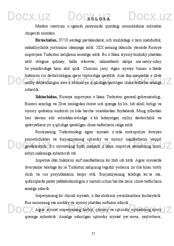X U L O S A
Mazkur   mavzuni   о`rganish   jarayonida   quyidagi   umumlashma   xulosalar
chiqarish mumkin.
Birinchidan,  XVIII asrdagi parokandalik, uch xonlikdagi о`zaro mahdudlik,
mahalliychilik   yurtimizni   iskanjaga   soldi.   XIX   asrning   ikkinchi   yarmida   Rossiya
imperiyasi Turkiston xalqlarini asoratga soldi. Bu о`lkani siyosiy-hududiy jihatdan
zabt   etibgina   qolmay,   balki   erksevar,   zahmatkash   xalqni   ma`naviy-ruhiy
bо`ysundirishga   ham   ahd   qildi.   Chorizm   joriy   etgan   siyosiy   tuzum   о`lkada
hukmron rus davlatchiligini qaror toptirishga qaratildi. Ana shu maqsadda о`zbek
milliy davlatchiligini asos e`tiborini yо`q qilishga qaritilgan chora-tadbirlar amalga
oshirildi.
Ikkinchidan,   Rossiya   imperiyasi   о`lkani   Turkiston   general-gubernatorligi,
Buxoro amirligi va Xiva xonligidan iborat uch qismga bо`lib, tub aholi birligi va
siyosiy   qudratini   sindirish   yо`lida   barcha   vositalardan  foydalandi.   Ming   yillardan
beri   davom   etib   avloddan-avlodga   о`tib   kelayotgan   milliy   davlatchilik   va
qadriyatlarni yо`q qilishga qaratilgan chora-tadbirlarni ishga soldi.
Rossiyaning   Turkistondagi   agrar   siyosati   о`zida   metropoliya   dvoryan
pomeshchiklari   va   burjuaziyaning   iqtisodiy   va   siyosiy   manfaatlarini   yaqqol
gavdalantirdi.   Bu   siyosatning   bosh   maqsadi   о`lkani   imperiya   sanoatining   xom-
ashyo makoniga aylantirish edi.
Imperiya ikki hukmron sinf manfaatlarini kо`zlab ish tutdi. Agrar siyosatda
dvoryanlar talabiga kо`ra Turkiston xalqining tegishli yerlarini zо`rlik bilan tortib
olish   va   rus   posyolkalarini   barpo   etdi.   Burjuaziyaning   talabiga   kо`ra   esa,
qishloqlarda paxta yakkahokimligini о`rnatish uchun barcha zarur chora-tadbirlarni
amalga oshirdi.
Imperiyaning kо`chirish siyosati, о`lka aholisini yersizlanishini kuchaytirdi.
Rus unsurining esa moddiy va siyosiy jihatdan nufuzini oshirdi.
Agrar   siyosat   imperiyaning   harbiy,   ijtimoiy   va   iqtisodiy   siyosatining   uzviy
qismiga   aylantirdi.   Amalga   oshirilgan   iqtisodiy   siyosat   yer-suvni,   yaylovlarni,
57 